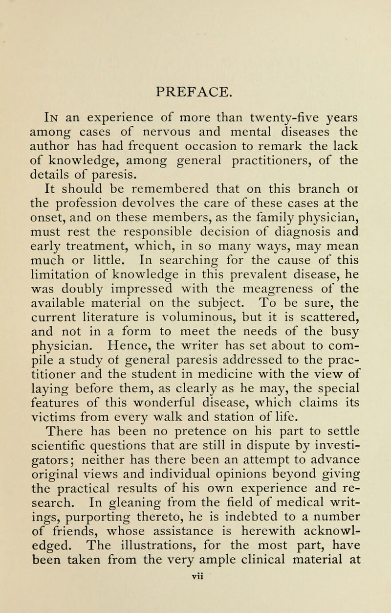 PREFACE. In an experience of more than twenty-five years among cases of nervous and mental diseases the author has had frequent occasion to remark the lack of knowledge, among general practitioners, of the details of paresis. It should be remembered that on this branch 01 the profession devolves the care of these cases at the onset, and on these members, as the family physician, must rest the responsible decision of diagnosis and early treatment, which, in so many ways, may mean much or little. In searching for the cause of this limitation of knowledge in this prevalent disease, he was doubly impressed with the meagreness of the available material on the subject. To be sure, the current literature is voluminous, but it is scattered, and not in a form to meet the needs of the busy physician. Hence, the writer has set about to com- pile a study of general paresis addressed to the prac- titioner and the student in medicine with the view of laying before them, as clearly as he may, the special features of this wonderful disease, which claims its victims from every walk and station of life. There has been no pretence on his part to settle scientific questions that are still in dispute by investi- gators; neither has there been an attempt to advance original views and individual opinions beyond giving the practical results of his own experience and re- search. In gleaning from the field of medical writ- ings, purporting thereto, he is indebted to a number of friends, whose assistance is herewith acknowl- edged. The illustrations, for the most part, have been taken from the very ample clinical material at