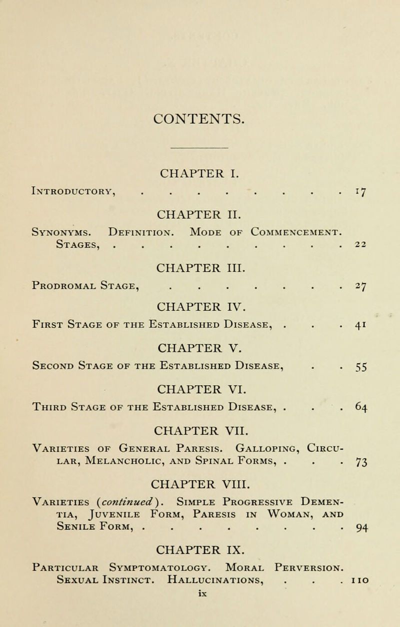CONTENTS. CHAPTER I. Introductory, . . . . . . . 17 CHAPTER II. Synonyms. Definition. Mode of Commencement. Stages, ......... 22 CHAPTER III. Prodromal Stage, ....... 27 CHAPTER IV. First Stage of the Established Disease, . . . 41 CHAPTER V. Second Stage of the Established Disease, . . 55 CHAPTER VI. Third Stage of the Established Disease, . . .64 CHAPTER VII. Varieties of General Paresis. Galloping, Circu- lar, Melancholic, and Spinal Forms, . . -73 CHAPTER VIII. Varieties {continued}. Simple Progressive Demen- tia, Juvenile Form, Paresis in Woman, and Senile Form, ........ 94 CHAPTER IX. Particular Symptomatology. Moral Perversion. Sexual Instinct. Hallucinations, . . .110