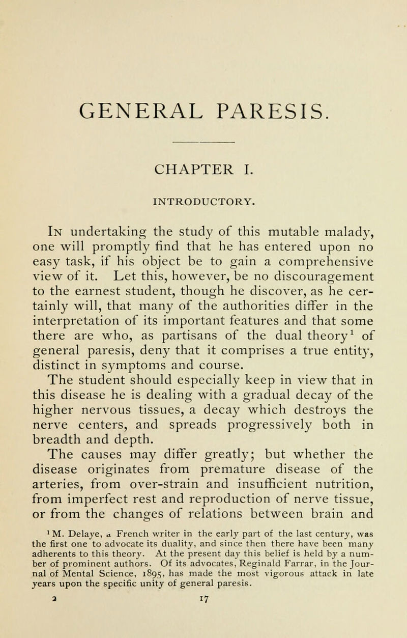 GENERAL PARESIS CHAPTER I. INTRODUCTORY. In undertaking the study of this mutable malady, one will promptly find that he has entered upon no easy task, if his object be to gain a comprehensive view of it. Let this, however, be no discouragement to the earnest student, though he discover, as he cer- tainly will, that many of the authorities differ in the interpretation of its important features and that some there are who, as partisans of the dual theory1 of general paresis, deny that it comprises a true entity, distinct in symptoms and course. The student should especially keep in view that in this disease he is dealing with a gradual decay of the higher nervous tissues, a decay which destroys the nerve centers, and spreads progressively both in breadth and depth. The causes may differ greatly; but whether the disease originates from premature disease of the arteries, from over-strain and insufficient nutrition, from imperfect rest and reproduction of nerve tissue, or from the changes of relations between brain and £>' 1 M. Delaye, ■> French writer in the early part of the last century, was the first one to advocate its duality, and since then there have been many adherents to this theory. At the present day this belief is held by a num- ber of prominent authors. Of its advocates, Reginald Farrar, in the Jour- nal of Mental Science, 1895, has made the most vigorous attack in late years upon the specific unity of general paresis.