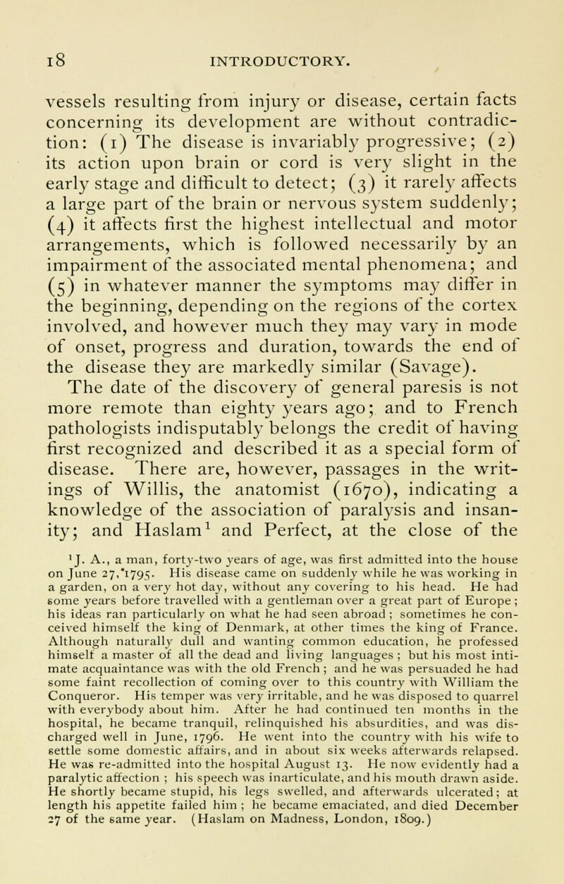 vessels resulting from injury or disease, certain facts concerning its development are without contradic- tion: (i) The disease is invariably progressive; (2) its action upon brain or cord is very slight in the early stage and difficult to detect; (3) it rarely affects a large part of the brain or nervous system suddenly; (4) it affects first the highest intellectual and motor arrangements, which is followed necessarily by an impairment of the associated mental phenomena; and (5) in whatever manner the symptoms may differ in the beginning, depending on the regions of the cortex involved, and however much they may vary in mode of onset, progress and duration, towards the end ot the disease they are markedly similar (Savage). The date of the discovery of general paresis is not more remote than eighty years ago; and to French pathologists indisputably belongs the credit of having first recognized and described it as a special form of disease. There are, however, passages in the writ- ings of Willis, the anatomist (1670), indicating a knowledge of the association of paralysis and insan- ity; and Haslam1 and Perfect, at the close of the 'J. A., a man, forty-two years of age, was first admitted into the house on June 27,1795. His disease came on suddenly while he was working in a garden, on a very hot day, without any covering to his head. He had some years before travelled with a gentleman over a great part of Europe ; his ideas ran particularly on what he had seen abroad; sometimes he con- ceived himself the king of Denmark, at other times the king of France. Although naturally dull and wanting common education, he professed himself a master of all the dead and living languages ; but his most inti- mate acquaintance was with the old French; and he was persuaded he had some faint recollection of coming over to this country with William the Conqueror. His temper was very irritable, and he was disposed to quarrel with everybody about him. After he had continued ten months in the hospital, he became tranquil, relinquished his absurdities, and was dis- charged well in June, 1796. He went into the country with his wife to settle some domestic affairs, and in about six weeks afterwards relapsed. He was re-admitted into the hospital August 13. He now evidently had a paralytic affection ; his speech was inarticulate, and his mouth drawn aside. He shortly became stupid, his legs swelled, and afterwards ulcerated; at length his appetite failed him ; he became emaciated, and died December il of the same year. (Haslam on Madness, London, 1809.)