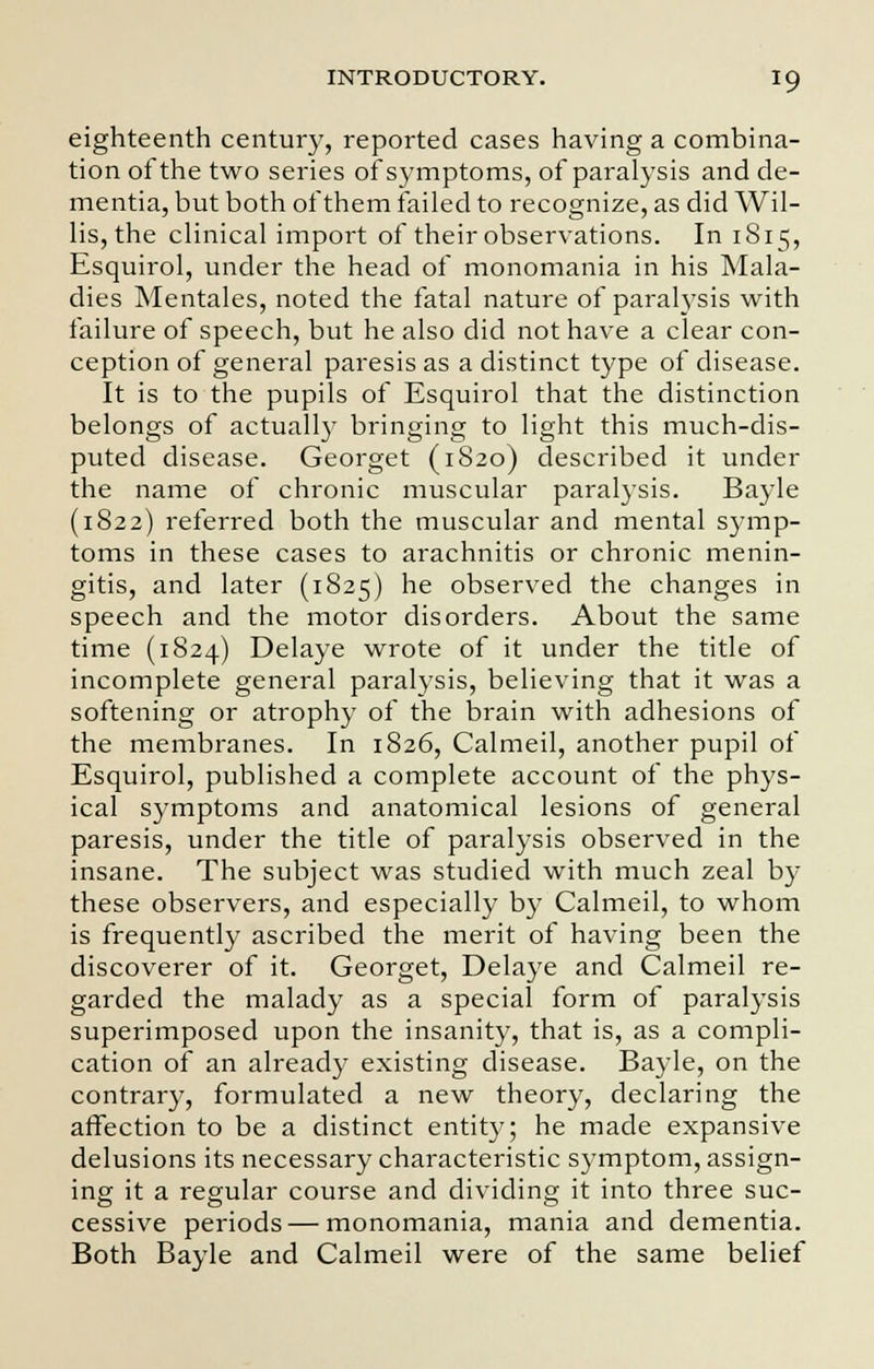 eighteenth century, reported cases having a combina- tion of the two series of symptoms, of paralysis and de- mentia, but both of them failed to recognize, as did Wil- lis, the clinical import of their observations. In 1S15, Esquirol, under the head of monomania in his Mala- dies Mentales, noted the fatal nature of paralysis with failure of speech, but he also did not have a clear con- ception of general paresis as a distinct type of disease. It is to the pupils of Esquirol that the distinction belongs of actually bringing to light this much-dis- puted disease. Georget (1820) described it under the name of chronic muscular paralysis. Bayle (1822) referred both the muscular and mental symp- toms in these cases to arachnitis or chronic menin- gitis, and later (1825) he observed the changes in speech and the motor disorders. About the same time (1824) Delaye wrote of it under the title of incomplete general paralysis, believing that it was a softening or atrophy of the brain with adhesions of the membranes. In 1826, Calmeil, another pupil of Esquirol, published a complete account of the phys- ical symptoms and anatomical lesions of general paresis, under the title of paralysis observed in the insane. The subject was studied with much zeal by these observers, and especially by Calmeil, to whom is frequently ascribed the merit of having been the discoverer of it. Georget, Delaye and Calmeil re- garded the malady as a special form of paralysis superimposed upon the insanity, that is, as a compli- cation of an already existing disease. Bayle, on the contrary, formulated a new theory, declaring the affection to be a distinct entity; he made expansive delusions its necessary characteristic symptom, assign- ing it a regular course and dividing it into three suc- cessive periods — monomania, mania and dementia. Both Bayle and Calmeil were of the same belief