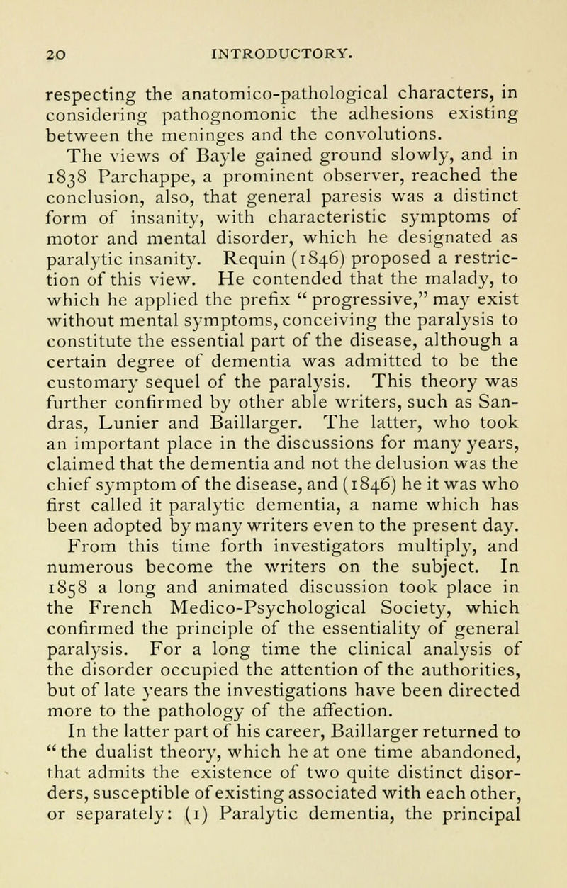 respecting the anatomico-pathological characters, in considering pathognomonic the adhesions existing between the meninges and the convolutions. The views of Bayle gained ground slowly, and in 1838 Parchappe, a prominent observer, reached the conclusion, also, that general paresis was a distinct form of insanity, with characteristic symptoms of motor and mental disorder, which he designated as paralytic insanity. Requin (1846) proposed a restric- tion of this view. He contended that the malady, to which he applied the prefix  progressive, may exist without mental symptoms, conceiving the paralysis to constitute the essential part of the disease, although a certain degree of dementia was admitted to be the customary sequel of the paralysis. This theory was further confirmed by other able writers, such as San- dras, Lunier and Baillarger. The latter, who took an important place in the discussions for many years, claimed that the dementia and not the delusion was the chief symptom of the disease, and (1846) he it was who first called it paralytic dementia, a name which has been adopted by many writers even to the present day. From this time forth investigators multiply, and numerous become the writers on the subject. In 1858 a long and animated discussion took place in the French Medico-Psychological Society, which confirmed the principle of the essentiality of general paralysis. For a long time the clinical analysis of the disorder occupied the attention of the authorities, but of late years the investigations have been directed more to the pathology of the affection. In the latter part of his career, Baillarger returned to the dualist theory, which heat one time abandoned, that admits the existence of two quite distinct disor- ders, susceptible of existing associated with each other, or separately: (1) Paralytic dementia, the principal