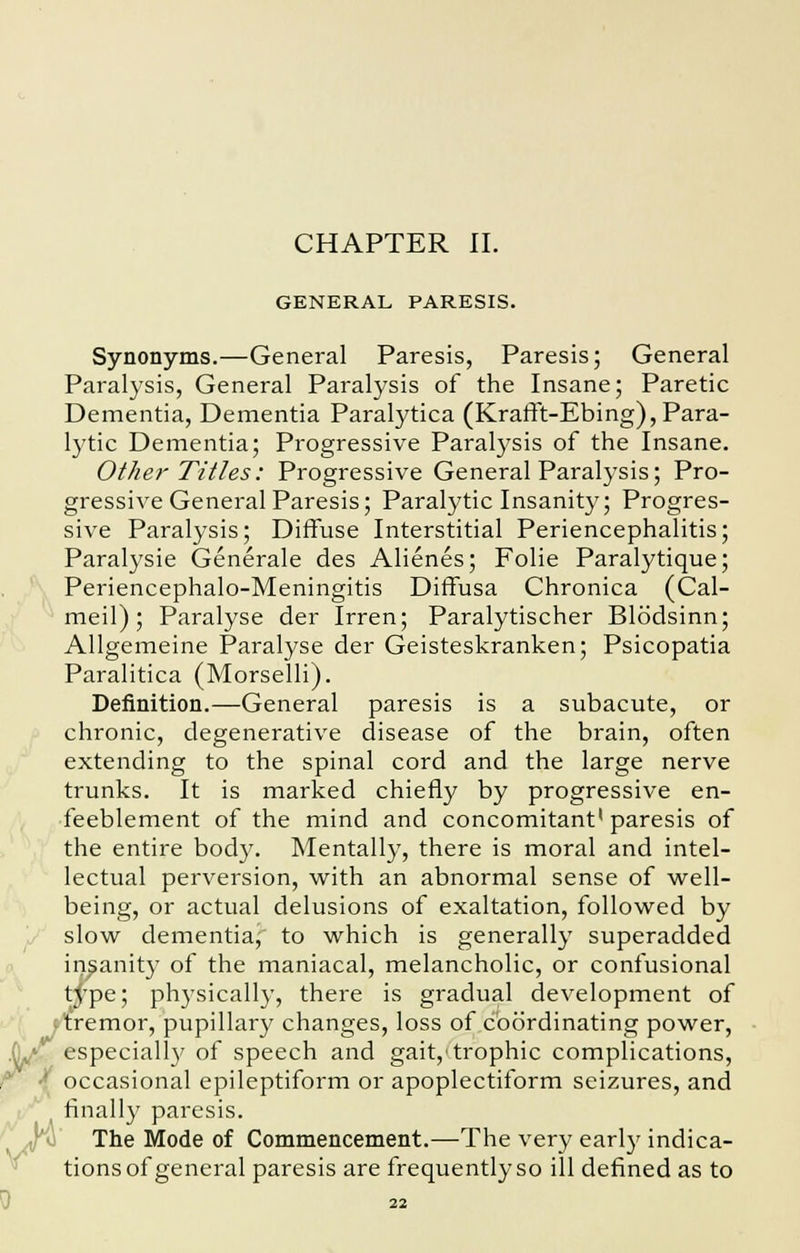 GENERAL PARESIS. Synonyms.—General Paresis, Paresis; General Paralysis, General Paralysis of the Insane; Paretic Dementia, Dementia Paralytica (Krafft-Ebing), Para- lytic Dementia; Progressive Paralysis of the Insane. Other Titles: Progressive General Paralysis; Pro- gressive General Paresis; Paralytic Insanity; Progres- sive Paralysis; Diffuse Interstitial Periencephalitis; Paralysie Generale des Alienes; Folie Paralytique; Periencephalo-Meningitis Diffusa Chronica (Cal- meil); Paralyse der Irren; Paralytischer Blddsinn; Allgemeine Paralyse der Geisteskranken; Psicopatia Paralitica (Morselli). Definition.—General paresis is a subacute, or chronic, degenerative disease of the brain, often extending to the spinal cord and the large nerve trunks. It is marked chiefly by progressive en- feeblement of the mind and concomitant1 paresis of the entire body. Mentally, there is moral and intel- lectual perversion, with an abnormal sense of well- being, or actual delusions of exaltation, followed by slow dementia, to which is generally superadded insanity of the maniacal, melancholic, or confusional type; physically, there is gradual development of remor, pupillary changes, loss of coordinating power, especially of speech and gait,'trophic complications, occasional epileptiform or apoplectiform seizures, and finally paresis. The Mode of Commencement.—The very early indica- tions of general paresis are frequently so ill defined as to