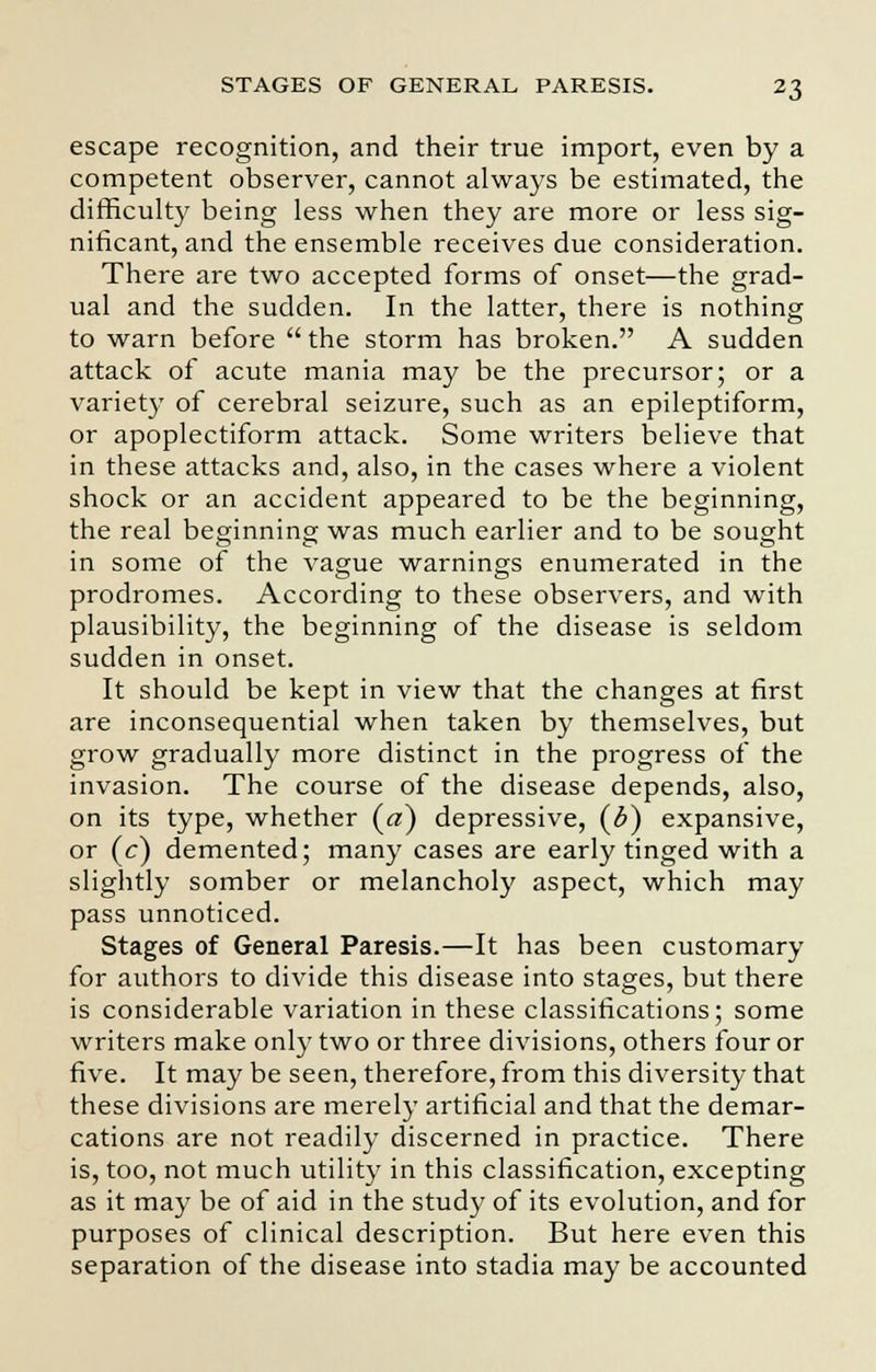 escape recognition, and their true import, even by a competent observer, cannot always be estimated, the difficulty being less when they are more or less sig- nificant, and the ensemble receives due consideration. There are two accepted forms of onset—the grad- ual and the sudden. In the latter, there is nothing to warn before the storm has broken. A sudden attack of acute mania may be the precursor; or a variety of cerebral seizure, such as an epileptiform, or apoplectiform attack. Some writers believe that in these attacks and, also, in the cases where a violent shock or an accident appeared to be the beginning, the real beginning was much earlier and to be sought in some of the vague warnings enumerated in the prodromes. According to these observers, and with plausibility, the beginning of the disease is seldom sudden in onset. It should be kept in view that the changes at first are inconsequential when taken by themselves, but grow gradually more distinct in the progress of the invasion. The course of the disease depends, also, on its type, whether (a) depressive, (b) expansive, or (c) demented; many cases are early tinged with a slightly somber or melancholy aspect, which may pass unnoticed. Stages of General Paresis.—It has been customary for authors to divide this disease into stages, but there is considerable variation in these classifications; some writers make only two or three divisions, others four or five. It may be seen, therefore, from this diversity that these divisions are merely artificial and that the demar- cations are not readily discerned in practice. There is, too, not much utility in this classification, excepting as it may be of aid in the study of its evolution, and for purposes of clinical description. But here even this separation of the disease into stadia may be accounted