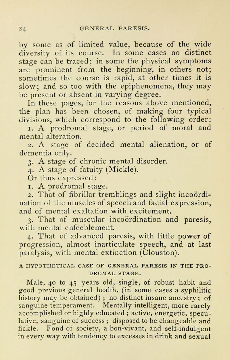 by some as of limited value, because of the wide diversity of its course. In some cases no distinct stage can be traced; in some the physical symptoms are prominent from the beginning, in others not; sometimes the course is rapid, at other times it is slow; and so too with the epiphenomena, they may be present or absent in varying degree. In these pages, for the reasons above mentioned, the plan has been chosen, of making four typical divisions, which correspond to the following order: i. A prodromal stage, or period of moral and mental alteration. 2. A stage of decided mental alienation, or of dementia only. 3. A stage of chronic mental disorder. 4. A stage of fatuity (Mickle). Or thus expressed: 1. A prodromal stage. 2. That of fibrillar tremblings and slight incoordi- nation of the muscles of speech and facial expression, and of mental exaltation with excitement. 3. That of muscular incoordination and paresis, with mental enfeeblement. 4. That of advanced paresis, with little power of progression, almost inarticulate speech, and at last paralysis, with mental extinction (Clouston). A HYPOTHETICAL CASE OF GENERAL PARESIS IN THE PRO- DROMAL STAGE. Male, 40 to 45 years old, single, of robust habit and good previous general health, (in some cases a syphilitic history may be obtained) ; no distinct insane ancestry ; of sanguine temperament. Mentally intelligent, more rarely accomplished or highly educated ; active, energetic, specu- lative, sanguine of success ; disposed to be changeable and fickle. Fond of society, a bon-vivant, and self-indulgent in every way with tendency to excesses in drink and sexual