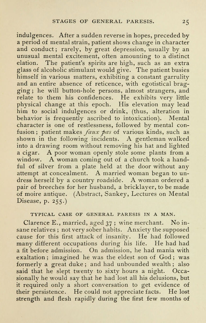 indulgences. After a sudden reverse in hopes, preceded by a period of mental strain, patient shows change in character and conduct; rarely, by great depression, usually by an unusual mental excitement, often amounting to a distinct elation. The patient's spirits are high, such as an extra glass of alcoholic stimulant would give. The patient busies himself in various matters, exhibiting a constant garrulity and an entire absence of reticence, with egotistical brag- ging ; he will button-hole persons, almost strangers, and relate to them his confidences. He exhibits very little physical change at this epoch. His elevation may lead him to social indulgences or drink, (thus, alteration in behavior is frequently ascribed to intoxication). Mental character is one of restlessness, followed by mental con- fusion; patient makes faux -pas of various kinds, such as shown in the following incidents. A gentleman walked into a drawing room without removing his hat and lighted a cigar. A poor woman openly stole some plants from a window. A woman coming out of a church took a hand- ful of silver from a plate held at the door without any attempt at concealment. A married woman began to un- dress herself by a country roadside. A woman ordered a pair of breeches for her husband, a bricklayer, to be made of moire antique. (Abstract, Sankey, Lectures on Mental Disease, p. 255.) TYPICAL CASE OF GENERAL PARESIS IN A MAN. Clarence E., married, aged 37 ; wine merchant. No in- sane relatives ; not very sober habits. Anxiety the supposed cause for this first attack of insanity. He had followed many different occupations during his life. He had had a fit before admission. On admission, he had mania with exaltation; imagined he was the eldest son of God; was formerly a great duke ; and had unbounded wealth ; also said that he slept twenty to sixty hours a night. Occa- sionally he would say that he had lost all his delusions, but it required only a short conversation to get evidence of their persistence. He could not appreciate facts. He lost strength and flesh rapidly during the first few months of