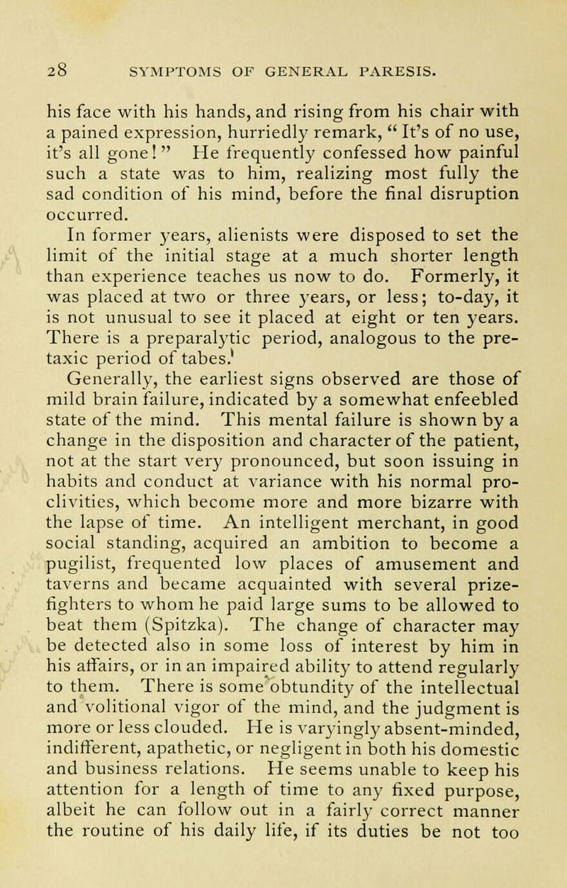 his face with his hands, and rising from his chair with a pained expression, hurriedly remark,  It's of no use, it's all gone!  He frequently confessed how painful such a state was to him, realizing most fully the sad condition of his mind, before the final disruption occurred. In former years, alienists were disposed to set the limit of the initial stage at a much shorter length than experience teaches us now to do. Formerly, it was placed at two or three years, or less; to-day, it is not unusual to see it placed at eight or ten years. There is a preparalytic period, analogous to the pre- taxic period of tabes.1 Generally, the earliest signs observed are those of mild brain failure, indicated by a somewhat enfeebled state of the mind. This mental failure is shown by a change in the disposition and character of the patient, not at the start very pronounced, but soon issuing in habits and conduct at variance with his normal pro- clivities, which become more and more bizarre with the lapse of time. An intelligent merchant, in good social standing, acquired an ambition to become a pugilist, frequented low places of amusement and taverns and became acquainted with several prize- fighters to whom he paid large sums to be allowed to beat them (Spitzka). The change of character may be detected also in some loss of interest by him in his affairs, or in an impaired ability to attend regularly to them. There is some'bbtundity of the intellectual and volitional vigor of the mind, and the judgment is more or less clouded. He is varyingly absent-minded, indifferent, apathetic, or negligent in both his domestic and business relations. He seems unable to keep his attention for a length of time to any fixed purpose, albeit he can follow out in a fairly correct manner the routine of his daily life, if its duties be not too