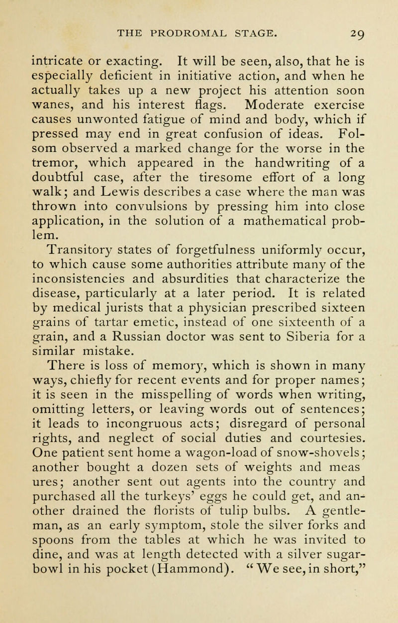 intricate or exacting. It will be seen, also, that he is especially deficient in initiative action, and when he actually takes up a new project his attention soon wanes, and his interest flags. Moderate exercise causes unwonted fatigue of mind and body, which if pressed may end in great confusion of ideas. Fol- som observed a marked change for the worse in the tremor, which appeared in the handwriting of a doubtful case, after the tiresome effort of a long walk; and Lewis describes a case where the man was thrown into convulsions by pressing him into close application, in the solution of a mathematical prob- lem. Transitory states of forgetfulness uniformly occur, to which cause some authorities attribute many of the inconsistencies and absurdities that characterize the disease, particularly at a later period. It is related by medical jurists that a physician prescribed sixteen grains of tartar emetic, instead of one sixteenth of a grain, and a Russian doctor was sent to Siberia for a similar mistake. There is loss of memory, which is shown in many ways, chiefly for recent events and for proper names; it is seen in the misspelling of words when writing, omitting letters, or leaving words out of sentences; it leads to incongruous acts; disregard of personal rights, and neglect of social duties and courtesies. One patient sent home a wagon-load of snow-shovels; another bought a dozen sets of weights and meas ures; another sent out agents into the country and purchased all the turkeys' eggs he could get, and an- other drained the florists of tulip bulbs. A gentle- man, as an early symptom, stole the silver forks and spoons from the tables at which he was invited to dine, and was at length detected with a silver sugar- bowl in his pocket (Hammond).  We see, in short,