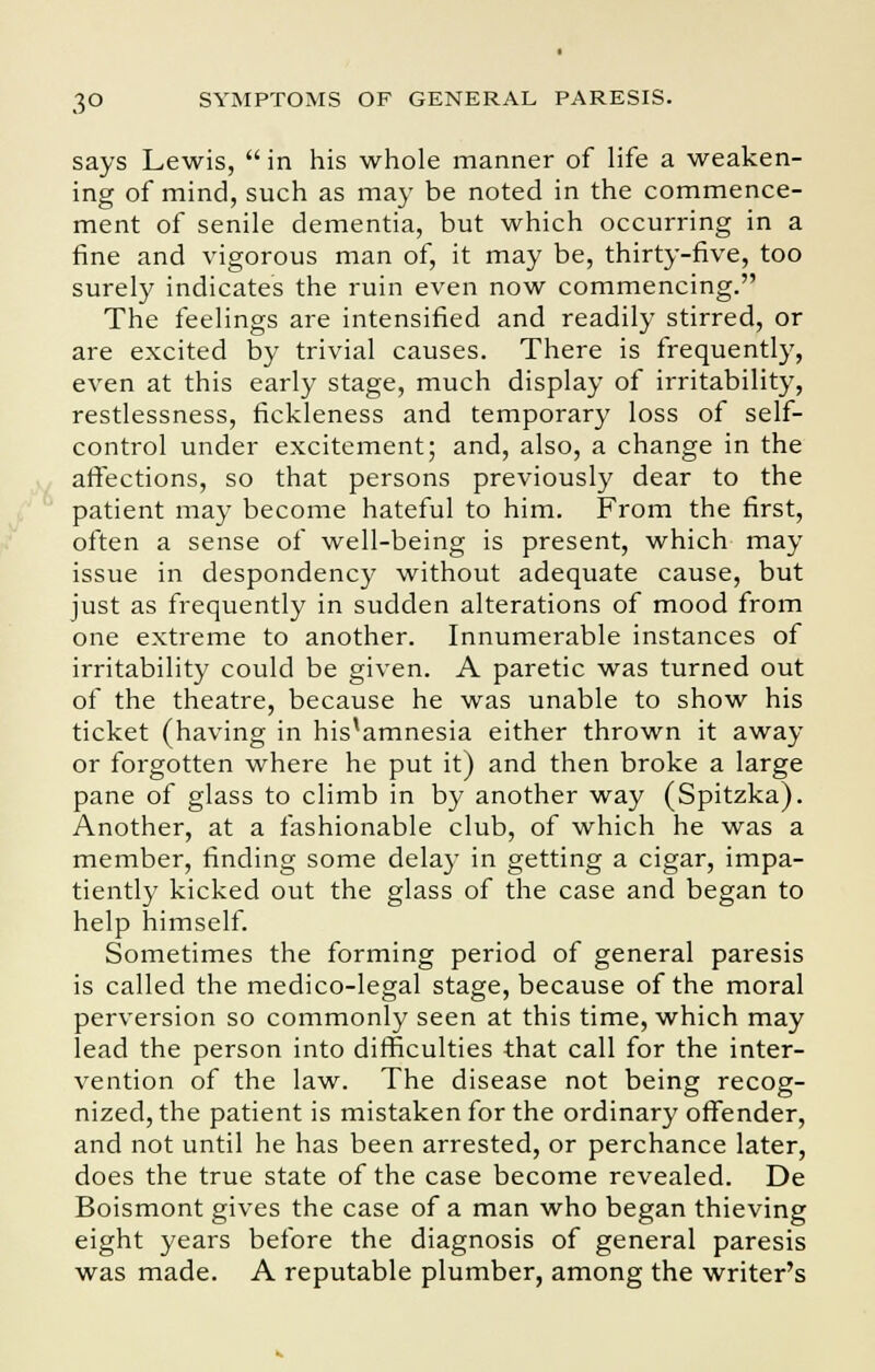 says Lewis, in his whole manner of life a weaken- ing of mind, such as may be noted in the commence- ment of senile dementia, but which occurring in a fine and vigorous man of, it may be, thirty-five, too surely indicates the ruin even now commencing. The feelings are intensified and readily stirred, or are excited by trivial causes. There is frequently, even at this early stage, much display of irritability, restlessness, fickleness and temporary loss of self- control under excitement; and, also, a change in the affections, so that persons previously dear to the patient may become hateful to him. From the first, often a sense of well-being is present, which may issue in despondency without adequate cause, but just as frequently in sudden alterations of mood from one extreme to another. Innumerable instances of irritability could be given. A paretic was turned out of the theatre, because he was unable to show his ticket (having in his'amnesia either thrown it away or forgotten where he put it) and then broke a large pane of glass to climb in by another way (Spitzka). Another, at a fashionable club, of which he was a member, finding some delay in getting a cigar, impa- tiently kicked out the glass of the case and began to help himself. Sometimes the forming period of general paresis is called the medico-legal stage, because of the moral perversion so commonly seen at this time, which may lead the person into difficulties that call for the inter- vention of the law. The disease not being recog- nized, the patient is mistaken for the ordinary offender, and not until he has been arrested, or perchance later, does the true state of the case become revealed. De Boismont gives the case of a man who began thieving eight years before the diagnosis of general paresis was made. A reputable plumber, among the writer's