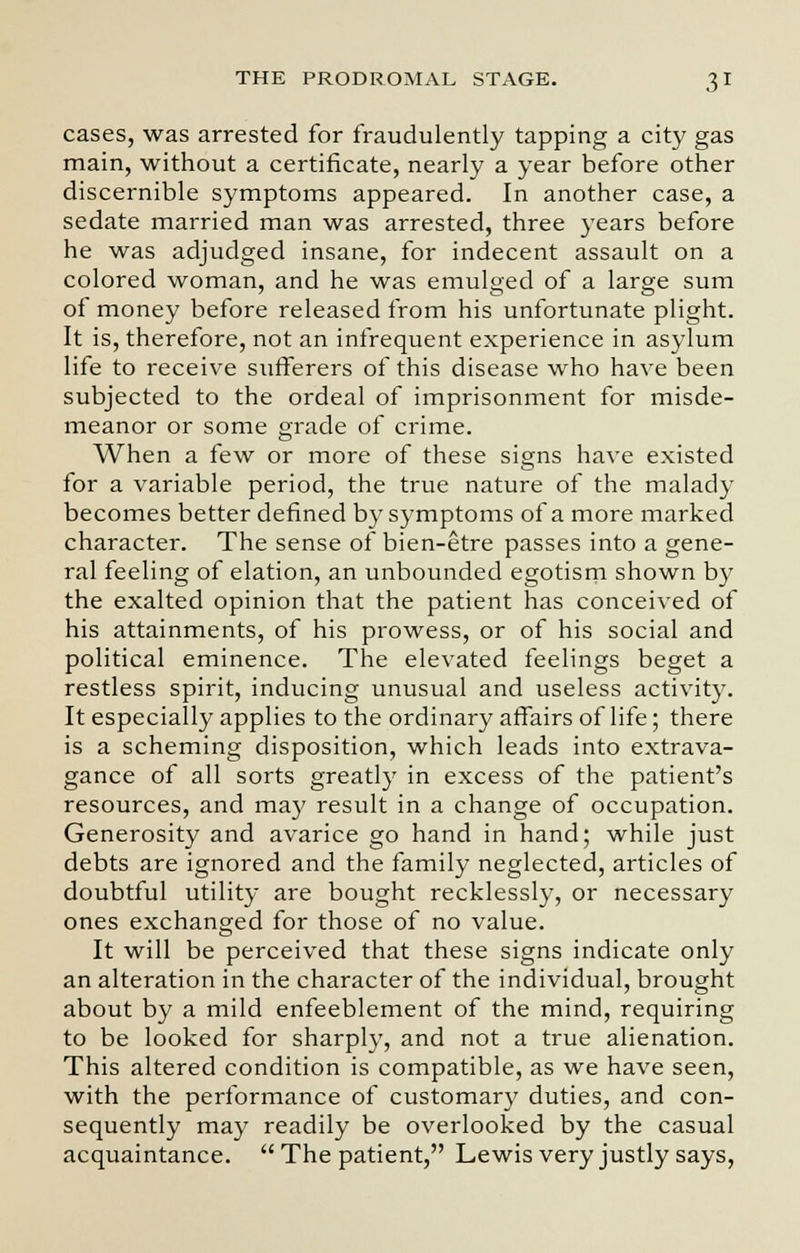 cases, was arrested for fraudulently tapping a city gas main, without a certificate, nearly a year before other discernible symptoms appeared. In another case, a sedate married man was arrested, three years before he was adjudged insane, for indecent assault on a colored woman, and he was emulged of a large sum of money before released from his unfortunate plight. It is, therefore, not an infrequent experience in asylum life to receive sufferers of this disease who have been subjected to the ordeal of imprisonment for misde- meanor or some grade of crime. When a few or more of these signs have existed for a variable period, the true nature of the malady becomes better defined by symptoms of a more marked character. The sense of bien-etre passes into a gene- ral feeling of elation, an unbounded egotism shown by the exalted opinion that the patient has conceived of his attainments, of his prowess, or of his social and political eminence. The elevated feelings beget a restless spirit, inducing unusual and useless activity. It especially applies to the ordinary affairs of life; there is a scheming disposition, which leads into extrava- gance of all sorts greatly in excess of the patient's resources, and may result in a change of occupation. Generosity and avarice go hand in hand; while just debts are ignored and the family neglected, articles of doubtful utility are bought recklessly, or necessary ones exchanged for those of no value. It will be perceived that these signs indicate only an alteration in the character of the individual, brought about by a mild enfeeblement of the mind, requiring to be looked for sharply, and not a true alienation. This altered condition is compatible, as we have seen, with the performance of customary duties, and con- sequently may readily be overlooked by the casual acquaintance.  The patient, Lewis very justly says,
