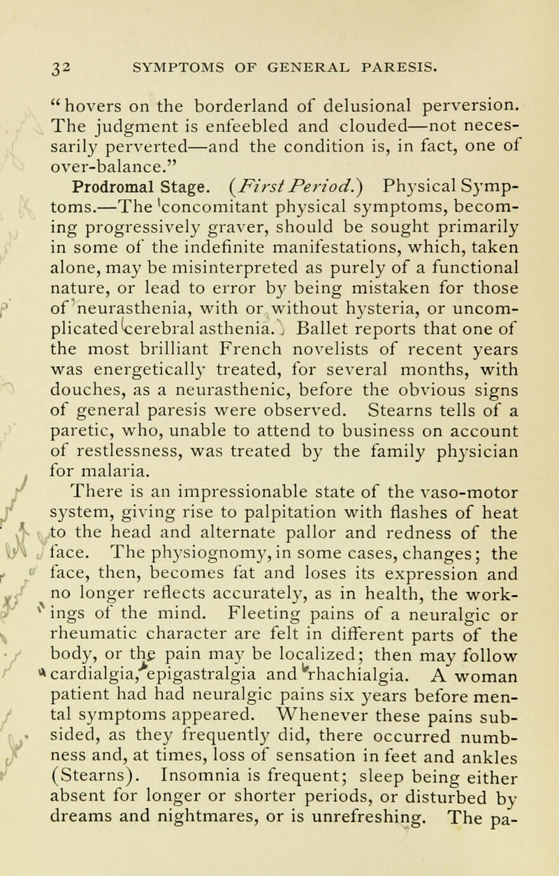  hovers on the borderland of delusional perversion. The judgment is enfeebled and clouded—not neces- sarily perverted—and the condition is, in fact, one of over-balance. Prodromal Stage. (Ft?st Period.) Physical Symp- toms.—The 'concomitant physical symptoms, becom- ing progressively graver, should be sought primarily in some of the indefinite manifestations, which, taken alone, may be misinterpreted as purely of a functional nature, or lead to error by being mistaken for those of neurasthenia, with or without hysteria, or uncom- plicated (cerebral asthenia. , Ballet reports that one of the most brilliant French novelists of recent years was energetically treated, for several months, with douches, as a neurasthenic, before the obvious signs of general paresis were observed. Stearns tells of a paretic, who, unable to attend to business on account of restlessness, was treated by the family physician /for malaria. There is an impressionable state of the vaso-motor system, giving rise to palpitation with flashes of heat to the head and alternate pallor and redness of the face. The physiognomy,in some cases, changes; the f face, then, becomes fat and loses its expression and no longer reflects accurately, as in health, the work- * ings of the mind. Fleeting pains of a neuralgic or rheumatic character are felt in different parts of the body, or the pain may be localized; then may follow *cardialgia,>epigastralgia and urhachialgia. A woman patient had had neuralgic pains six years before men- tal symptoms appeared. Whenever these pains sub- sided, as they frequently did, there occurred numb- ness and, at times, loss of sensation in feet and ankles (Stearns). Insomnia is frequent; sleep being either absent for longer or shorter periods, or disturbed by dreams and nightmares, or is unrefreshing. The pa-