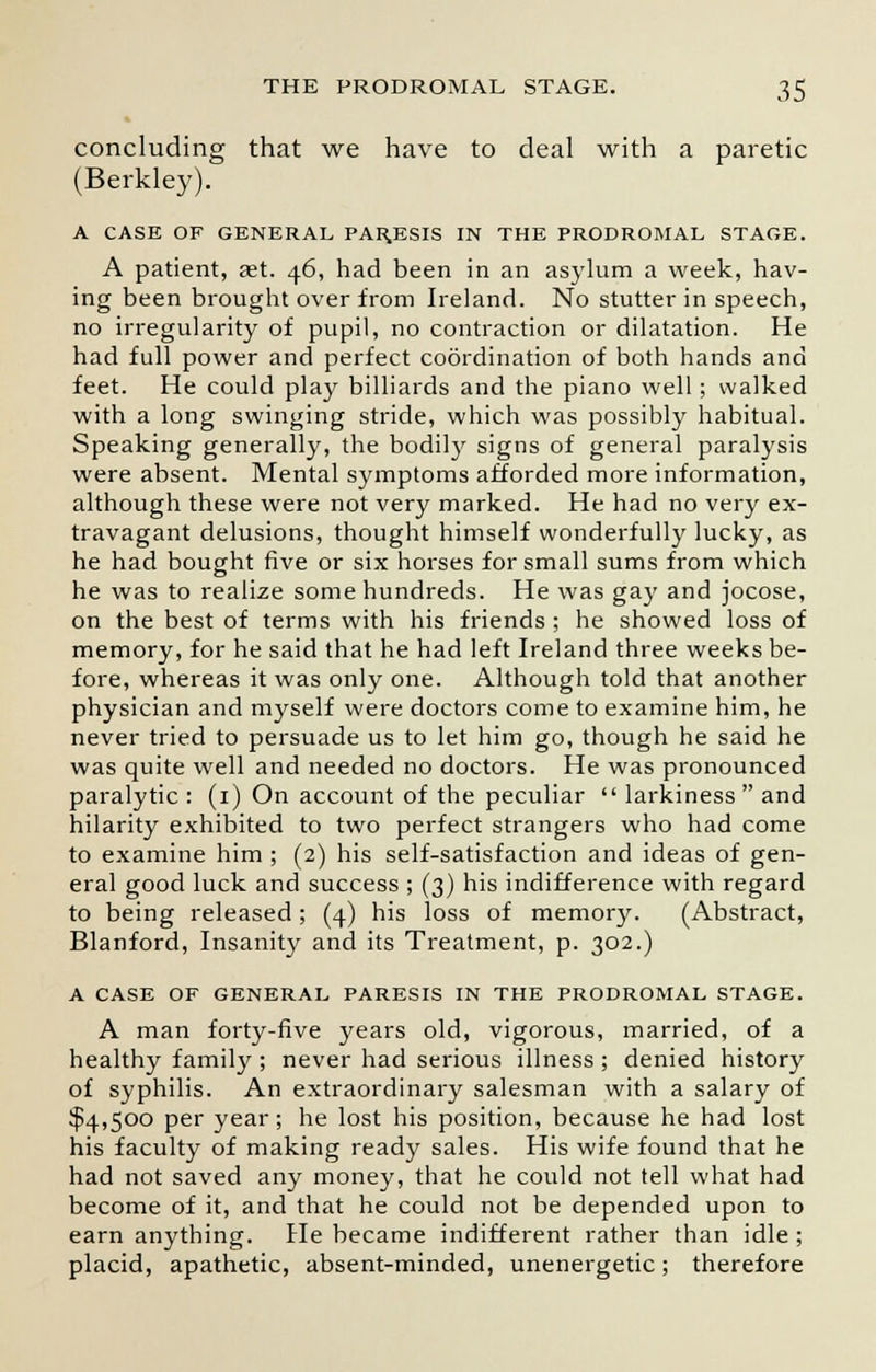 concluding that we have to deal with a paretic (Berkley). A CASE OF GENERAL PARESIS IN THE PRODROMAL STAGE. A patient, aet. 46, had been in an asylum a week, hav- ing been brought over from Ireland. No stutter in speech, no irregularity of pupil, no contraction or dilatation. He had full power and perfect coordination of both hands and feet. He could play billiards and the piano well ; walked with a long swinging stride, which was possibly habitual. Speaking generally, the bodily signs of general paralysis were absent. Mental symptoms afforded more information, although these were not very marked. He had no very ex- travagant delusions, thought himself wonderfully lucky, as he had bought five or six horses for small sums from which he was to realize some hundreds. He was gay and jocose, on the best of terms with his friends ; he showed loss of memory, for he said that he had left Ireland three weeks be- fore, whereas it was only one. Although told that another physician and myself were doctors come to examine him, he never tried to persuade us to let him go, though he said he was quite well and needed no doctors. He was pronounced paralytic : (1) On account of the peculiar  larkiness  and hilarity exhibited to two perfect strangers who had come to examine him ; (2) his self-satisfaction and ideas of gen- eral good luck and success ; (3) his indifference with regard to being released; (4) his loss of memory. (Abstract, Blanford, Insanity and its Treatment, p. 302.) A CASE OF GENERAL PARESIS IN THE PRODROMAL STAGE. A man forty-five years old, vigorous, married, of a healthy family ; never had serious illness ; denied history of syphilis. An extraordinary salesman with a salary of $4,500 per year; he lost his position, because he had lost his faculty of making ready sales. His wife found that he had not saved any money, that he could not tell what had become of it, and that he could not be depended upon to earn anything. He became indifferent rather than idle ; placid, apathetic, absent-minded, unenergetic; therefore