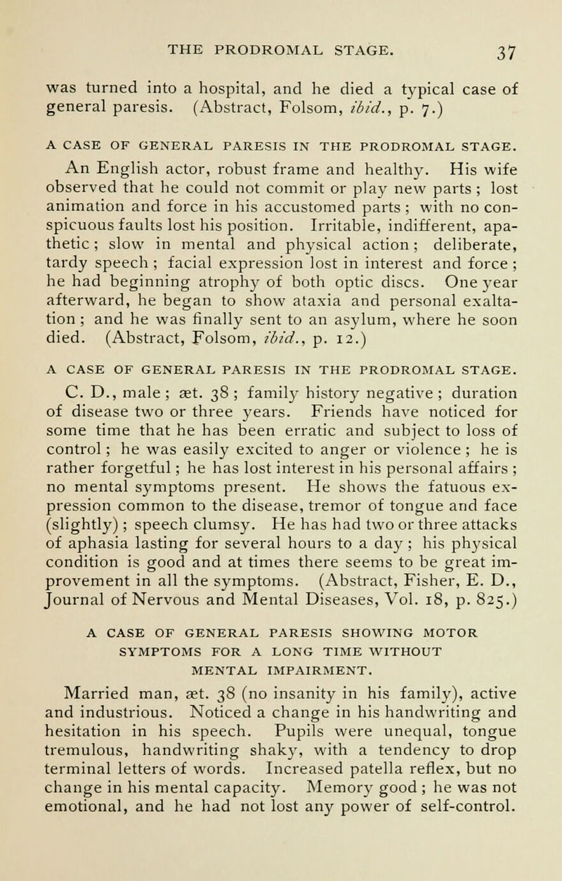 was turned into a hospital, and he died a typical case of general paresis. (Abstract, Folsom, ibid., p. 7.) A CASE OF GENERAL PARESIS IN THE PRODROMAL STAGE. An English actor, robust frame and healthy. His wife observed that he could not commit or play new parts ; lost animation and force in his accustomed parts ; with no con- spicuous faults lost his position. Irritable, indifferent, apa- thetic; slow in mental and physical action; deliberate, tardy speech ; facial expression lost in interest and force ; he had beginning atrophy of both optic discs. One year afterward, he began to show ataxia and personal exalta- tion ; and he was finally sent to an asylum, where he soon died. (Abstract, Folsom, ibid., p. 12.) A CASE OF GENERAL PARESIS IN THE PRODROMAL STAGE. C. D., male; aet. 38; family history negative; duration of disease two or three years. Friends have noticed for some time that he has been erratic and subject to loss of control; he was easily excited to anger or violence ; he is rather forgetful; he has lost interest in his personal affairs ; no mental symptoms present. He shows the fatuous ex- pression common to the disease, tremor of tongue and face (slightly); speech clumsy. He has had two or three attacks of aphasia lasting for several hours to a day ; his physical condition is good and at times there seems to be great im- provement in all the symptoms. (Abstract, Fisher, E. D., Journal of Nervous and Mental Diseases, Vol. 18, p. 825.) A CASE OF GENERAL PARESIS SHOWING MOTOR SYMPTOMS FOR A LONG TIME WITHOUT MENTAL IMPAIRMENT. Married man, aet. 38 (no insanity in his family), active and industrious. Noticed a change in his handwriting and hesitation in his speech. Pupils were unequal, tongue tremulous, handwriting shaky, with a tendency to drop terminal letters of words. Increased patella reflex, but no change in his mental capacity. Memory good ; he was not emotional, and he had not lost any power of self-control.