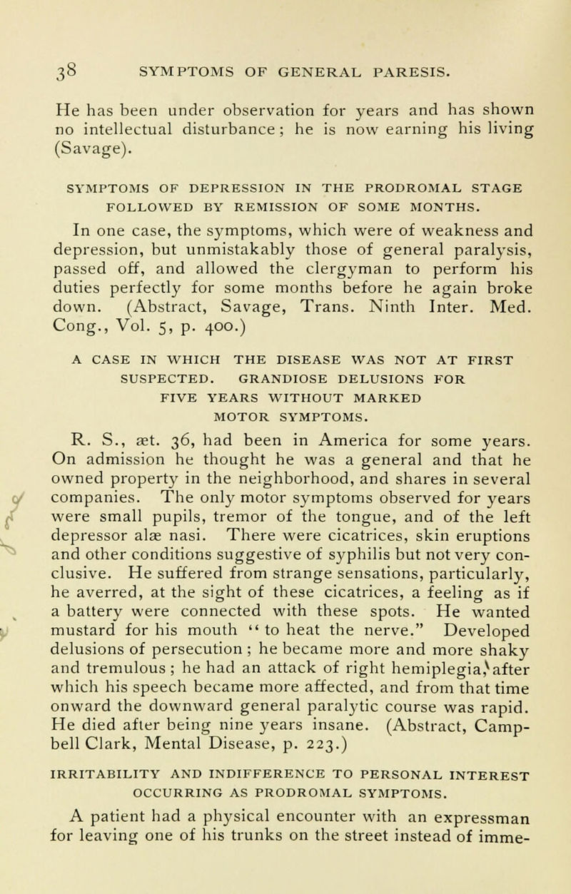 He has been under observation for years and has shown no intellectual disturbance; he is now earning his living (Savage). SYMPTOMS OF DEPRESSION IN THE PRODROMAL STAGE FOLLOWED BY REMISSION OF SOME MONTHS. In one case, the symptoms, which were of weakness and depression, but unmistakably those of general paralysis, passed off, and allowed the clergyman to perform his duties perfectly for some months before he again broke down. (Abstract, Savage, Trans. Ninth Inter. Med. Cong., Vol. 5, p. 400.) A CASE IN WHICH THE DISEASE WAS NOT AT FIRST SUSPECTED. GRANDIOSE DELUSIONS FOR FIVE YEARS WITHOUT MARKED MOTOR SYMPTOMS. R. S., ast. 36, had been in America for some years. On admission he thought he was a general and that he owned property in the neighborhood, and shares in several companies. The only motor symptoms observed for years were small pupils, tremor of the tongue, and of the left depressor alas nasi. There were cicatrices, skin eruptions and other conditions suggestive of syphilis but not very con- clusive. He suffered from strange sensations, particularly, he averred, at the sight of these cicatrices, a feeling as if a battery were connected with these spots. He wanted mustard for his mouth  to heat the nerve. Developed delusions of persecution ; he became more and more shaky and tremulous ; he had an attack of right hemiplegia,*after which his speech became more affected, and from that time onward the downward general paratytic course was rapid. He died after being nine years insane. (Abstract, Camp- bell Clark, Mental Disease, p. 223.) IRRITABILITY AND INDIFFERENCE TO PERSONAL INTEREST OCCURRING AS PRODROMAL SYMPTOMS. A patient had a physical encounter with an expressman for leaving one of his trunks on the street instead of imme-