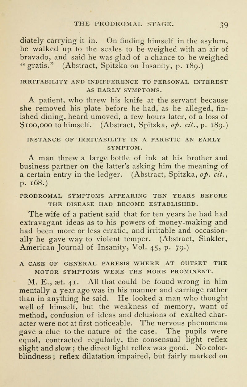 diately carrying it in. On rinding himself in the asylum, he walked up to the scales to be weighed with an air of bravado, and said he was glad of a chance to be weighed gratis. (Abstract, Spitzka on Insanity, p. 189.) IRRITABILITY AND INDIFFERENCE TO PERSONAL INTEREST AS EARLY SYMPTOMS. A patient, who threw his knife at the servant because she removed his plate before he had, as he alleged, fin- ished dining, heard umoved, a few hours later, of a loss of $100,000 to himself. (Abstract, Spitzka, op. c/'L,p. 189.) INSTANCE OF IRRITABILITY IN A PARETIC AN EARLY SYMPTOM. A man threw a large bottle of ink at his brother and business partner on the latter's asking him the meaning of a certain entry in the ledger. (Abstract, Spitzka, op. cit., p. 168.) PRODROMAL SYMPTOMS APPEARING TEN YEARS BEFORE THE DISEASE HAD BECOME ESTABLISHED. The wife of a patient said that for ten years he had had extravagant ideas as to his powers of money-making and had been more or less erratic, and irritable and occasion- ally he gave way to violent temper. (Abstract, Sinkler, American Journal of Insanity, Vol. 45, p. 79.) A CASE OF GENERAL PARESIS WHERE AT OUTSET THE MOTOR SYMPTOMS WERE THE MORE PROMINENT. M. E., oet. 41. All that could be found wrong in him mentally a year ago was in his manner and carriage rather than in anything he said. He looked a man who thought well of himself, but the weakness of memory, want of method, confusion of ideas and delusions of exalted char- acter were not at first noticeable. The nervous phenomena gave a clue to the nature of the case. The pupils were equal, contracted regularly, the consensual light reflex slight and slow ; the direct light reflex was good. No color- blindness ; reflex dilatation impaired, but fairly marked on