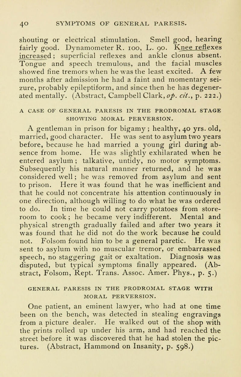 shouting or electrical stimulation. Smell good, hearing fairly good. Dynamometer R. ioo, L. 90. Knee reflexes nicreased; superficial reflexes and ankle clonus absent. Tongue and speech tremulous, and the facial muscles showed fine tremors when he was the least excited. A few months after admission he had a faint and momentary sei- zure, probably epileptiform, and since then he has degener- ated mentally. (Abstract, Campbell Clark, of. cit., p. 222.) A CASE OF GENERAL PARESIS IN THE PRODROMAL STAGE SHOWING MORAL PERVERSION. A gentleman in prison for bigamy ; healthy, 40 yrs. old, married, good character. He was sent to asylum two years before, because he had married a young girl during ab- sence from home. He was slightly exhilarated when he entered asylum; talkative, untidy, no motor symptoms. Subsequently his natural manner returned, and he was considered well; he was removed from asylum and sent to prison. Here it was found that he was inefficient and that he could not concentrate his attention continuously in one direction, although willing to do what he was ordered to do. In time he could not carry potatoes from store- room to cook ; he became very indifferent. Mental and physical strength gradually failed and after two years it was found that he did not do the work because he could not. Folsom found him to be a general paretic. He was sent to asylum with no muscular tremor, or embarrassed speech, no staggering gait or exaltation. Diagnosis was disputed, but typical symptoms finally appeared. (Ab- stract, Folsom, Rept. Trans. Assoc. Amer. Phys., p. 5.) GENERAL PARESIS IN THE PRODROMAL STAGE WITH MORAL PERVERSION. One patient, an eminent lawyer, who had at one time been on the bench, was detected in stealing engravings from a picture dealer. He walked out of the shop with the prints rolled up under his arm, and had reached the street before it was discovered that he had stolen the pic- tures. (Abstract, Hammond on Insanity, p. 598.)