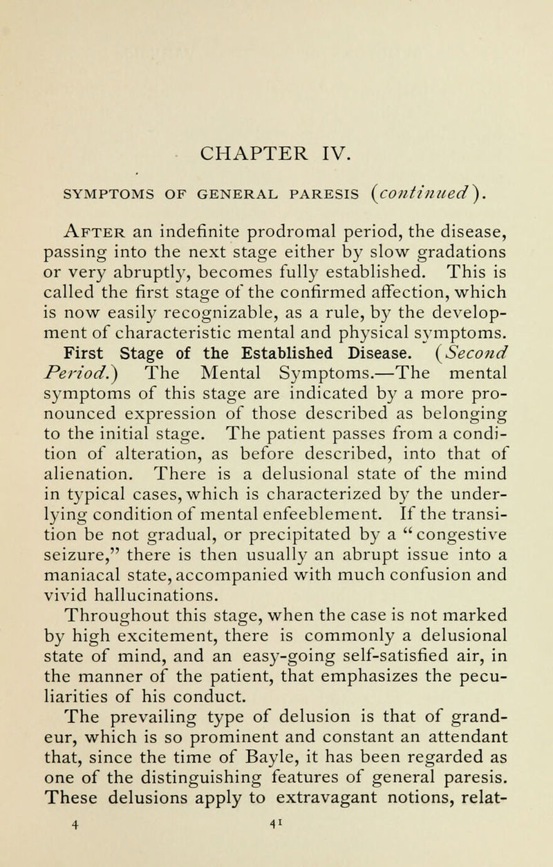 CHAPTER IV. SYMPTOMS OF GENERAL PARESIS (continued}. After an indefinite prodromal period, the disease, passing into the next stage either by slow gradations or very abruptly, becomes fully established. This is called the first stage of the confirmed affection, which is now easily recognizable, as a rule, by the develop- ment of characteristic mental and physical symptoms. First Stage of the Established Disease. (Second Period.) The Mental Symptoms.—The mental symptoms of this stage are indicated by a more pro- nounced expression of those described as belonging to the initial stage. The patient passes from a condi- tion of alteration, as before described, into that of alienation. There is a delusional state of the mind in typical cases, which is characterized by the under- lying condition of mental enfeeblement. If the transi- tion be not gradual, or precipitated by a congestive seizure, there is then usually an abrupt issue into a maniacal state, accompanied with much confusion and vivid hallucinations. Throughout this stage, when the case is not marked by high excitement, there is commonly a delusional state of mind, and an easy-going self-satisfied air, in the manner of the patient, that emphasizes the pecu- liarities of his conduct. The prevailing type of delusion is that of grand- eur, which is so prominent and constant an attendant that, since the time of Bayle, it has been regarded as one of the distinguishing features of general paresis. These delusions apply to extravagant notions, relat- 4 4'