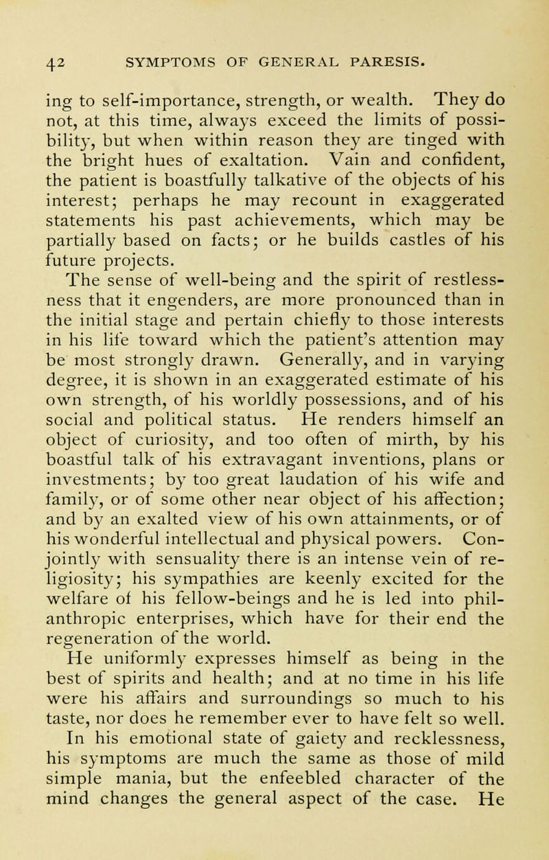 ing to self-importance, strength, or wealth. They do not, at this time, always exceed the limits of possi- bility, but when within reason they are tinged with the bright hues of exaltation. Vain and confident, the patient is boastfully talkative of the objects of his interest; perhaps he may recount in exaggerated statements his past achievements, which may be partially based on facts; or he builds castles of his future projects. The sense of well-being and the spirit of restless- ness that it engenders, are more pronounced than in the initial stage and pertain chiefly to those interests in his life toward which the patient's attention may be most strongly drawn. Generally, and in varying degree, it is shown in an exaggerated estimate of his own strength, of his worldly possessions, and of his social and political status. He renders himself an object of curiosity, and too often of mirth, by his boastful talk of his extravagant inventions, plans or investments; by too great laudation of his wife and family, or of some other near object of his affection; and by an exalted view of his own attainments, or of his wonderful intellectual and physical powers. Con- jointly with sensuality there is an intense vein of re- ligiosity; his sympathies are keenly excited for the welfare of his fellow-beings and he is led into phil- anthropic enterprises, which have for their end the regeneration of the world. He uniformly expresses himself as being in the best of spirits and health; and at no time in his life were his affairs and surroundings so much to his taste, nor does he remember ever to have felt so well. In his emotional state of gaiety and recklessness, his symptoms are much the same as those of mild simple mania, but the enfeebled character of the mind changes the general aspect of the case. He