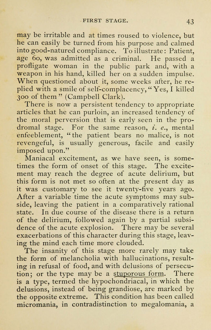 may be irritable and at times roused to violence, but he can easily be turned from his purpose and calmed into good-natured compliance. To illustrate: Patient, age 60, was admitted as a criminal. He passed a profligate woman in the public park and, with a weapon in his hand, killed her on a sudden impulse. When questioned about it, some weeks after, he re- plied with a smile of self-complacency, Yes, I killed 300 of them (Campbell Clark). There is now a persistent tendency to appropriate articles that he can purloin, an increased tendency of the moral perversion that is early seen in the pro- dromal stage. For the same reason, i. e., mental enfeeblement,  the patient bears no malice, is not revengeful, is usually generous, facile and easily imposed upon. Maniacal excitement, as we have seen, is some- times the form of onset of this stage. The excite- ment may reach the degree of acute delirium, but this form is not met so often at the present day as it was customary to see it twenty-five years ago. After a variable time the acute symptoms may sub- side, leaving the patient in a comparatively rational state. In due course of the disease there is a return of the delirium, followed again by a partial subsi- dence of the acute explosion. There may be several exacerbations of this character during this stage, leav- ing the mind each time more clouded. The insanity of this stage more rarely may take the form of melancholia with hallucinations, result- ing in refusal of food, and with delusions of persecu- tion; or the type may be a stuporous form. There is a type, termed the hypochondriacal, in which the delusions, instead of being grandiose, are marked by the opposite extreme. This condition has been called micromania, in contradistinction to megalomania, a