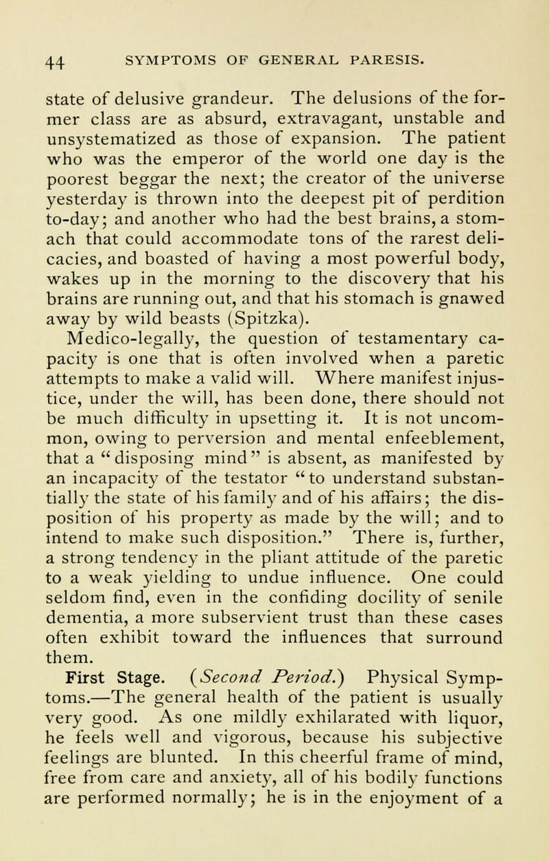state of delusive grandeur. The delusions of the for- mer class are as absurd, extravagant, unstable and unsystematized as those of expansion. The patient who was the emperor of the world one day is the poorest beggar the next; the creator of the universe yesterday is thrown into the deepest pit of perdition to-day; and another who had the best brains, a stom- ach that could accommodate tons of the rarest deli- cacies, and boasted of having a most powerful body, wakes up in the morning to the discovery that his brains are running out, and that his stomach is gnawed away by wild beasts (Spitzka). Medico-legally, the question of testamentary ca- pacity is one that is often involved when a paretic attempts to make a valid will. Where manifest injus- tice, under the will, has been done, there should not be much difficulty in upsetting it. It is not uncom- mon, owing to perversion and mental enfeeblement, that a disposing mind is absent, as manifested by an incapacity of the testator  to understand substan- tially the state of his family and of his affairs; the dis- position of his property as made by the will; and to intend to make such disposition. There is, further, a strong tendency in the pliant attitude of the paretic to a weak yielding to undue influence. One could seldom find, even in the confiding docility of senile dementia, a more subservient trust than these cases often exhibit toward the influences that surround them. First Stage. (Secojid Period.') Physical Symp- toms.—The general health of the patient is usually very good. As one mildly exhilarated with liquor, he feels well and vigorous, because his subjective feelings are blunted. In this cheerful frame of mind, free from care and anxiety, all of his bodily functions are performed normally; he is in the enjoyment of a