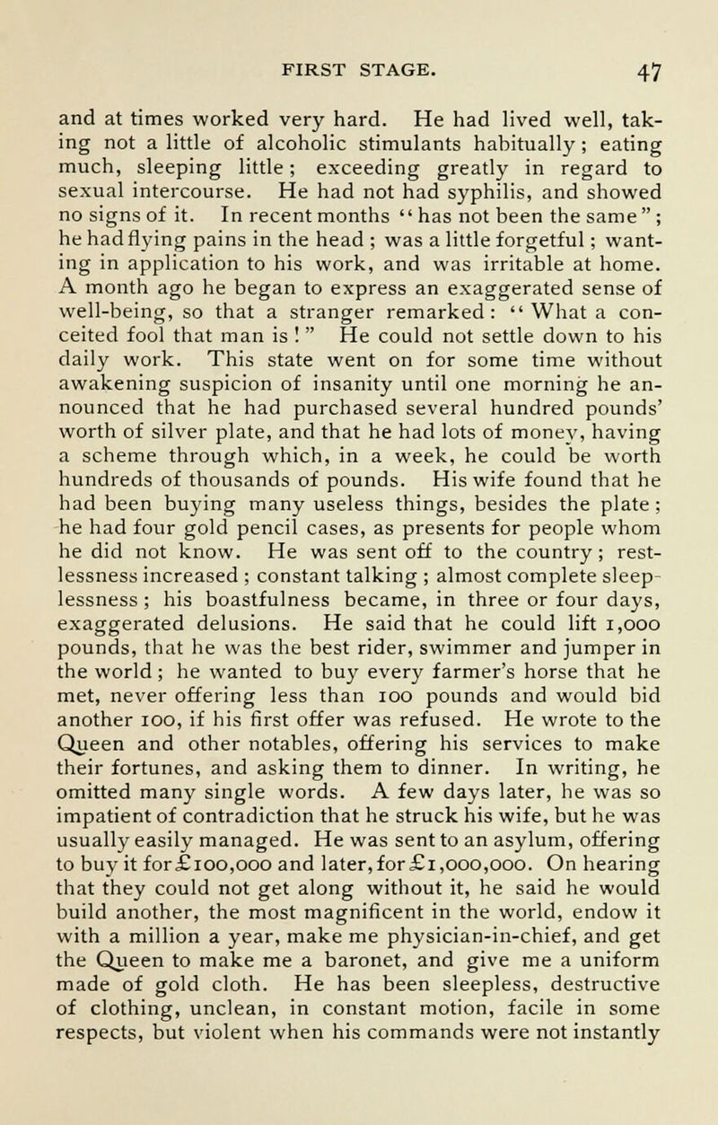and at times worked very hard. He had lived well, tak- ing not a little of alcoholic stimulants habitually ; eating much, sleeping little; exceeding greatly in regard to sexual intercourse. He had not had syphilis, and showed no signs of it. In recent months  has not been the same  ; he had flying pains in the head ; was a little forgetful; want- ing in application to his work, and was irritable at home. A month ago he began to express an exaggerated sense of well-being, so that a stranger remarked:  What a con- ceited fool that man is ! He could not settle down to his daily work. This state went on for some time without awakening suspicion of insanity until one morning he an- nounced that he had purchased several hundred pounds' worth of silver plate, and that he had lots of monev, having a scheme through which, in a week, he could be worth hundreds of thousands of pounds. His wife found that he had been buying many useless things, besides the plate; he had four gold pencil cases, as presents for people whom he did not know. He was sent off to the country; rest- lessness increased ; constant talking ; almost complete sleep- lessness ; his boastfulness became, in three or four days, exaggerated delusions. He said that he could lift 1,000 pounds, that he was the best rider, swimmer and jumper in the world ; he wanted to buy every farmer's horse that he met, never offering less than 100 pounds and would bid another 100, if his first offer was refused. He wrote to the Queen and other notables, offering his services to make their fortunes, and asking them to dinner. In writing, he omitted many single words. A few days later, he was so impatient of contradiction that he struck his wife, but he was usually easily managed. He was sent to an asylum, offering to buy it for£ioo,ooo and later,for£i,000,000. On hearing that they could not get along without it, he said he would build another, the most magnificent in the world, endow it with a million a year, make me physician-in-chief, and get the Queen to make me a baronet, and give me a uniform made of gold cloth. He has been sleepless, destructive of clothing, unclean, in constant motion, facile in some respects, but violent when his commands were not instantly
