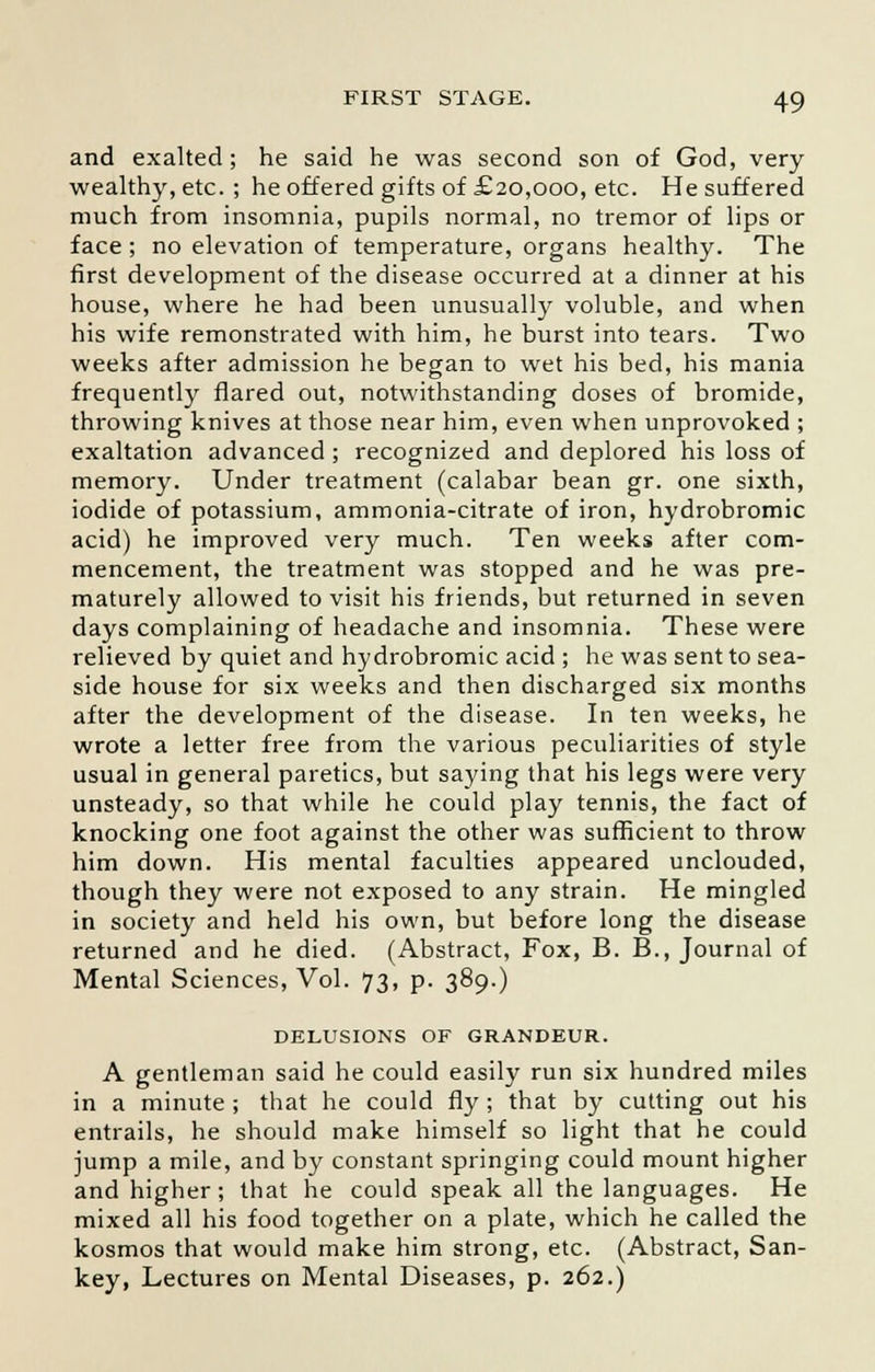 and exalted; he said he was second son of God, very wealthy, etc. ; he offered gifts of £20,000, etc. He suffered much from insomnia, pupils normal, no tremor of lips or face; no elevation of temperature, organs healthy. The first development of the disease occurred at a dinner at his house, where he had been unusually voluble, and when his wife remonstrated with him, he burst into tears. Two weeks after admission he began to wet his bed, his mania frequently flared out, notwithstanding doses of bromide, throwing knives at those near him, even when unprovoked ; exaltation advanced ; recognized and deplored his loss of memory. Under treatment (calabar bean gr. one sixth, iodide of potassium, ammonia-citrate of iron, hydrobromic acid) he improved very much. Ten weeks after com- mencement, the treatment was stopped and he was pre- maturely allowed to visit his friends, but returned in seven days complaining of headache and insomnia. These were relieved by quiet and hydrobromic acid ; he was sent to sea- side house for six weeks and then discharged six months after the development of the disease. In ten weeks, he wrote a letter free from the various peculiarities of style usual in general paretics, but saying that his legs were very unsteady, so that while he could play tennis, the fact of knocking one foot against the other was sufficient to throw him down. His mental faculties appeared unclouded, though they were not exposed to any strain. He mingled in society and held his own, but before long the disease returned and he died. (Abstract, Fox, B. B., Journal of Mental Sciences, Vol. 73, p. 389.) DELUSIONS OF GRANDEUR. A gentleman said he could easily run six hundred miles in a minute ; that he could fly; that by cutting out his entrails, he should make himself so light that he could jump a mile, and by constant springing could mount higher and higher; that he could speak all the languages. He mixed all his food together on a plate, which he called the kosmos that would make him strong, etc. (Abstract, San- key, Lectures on Mental Diseases, p. 262.)