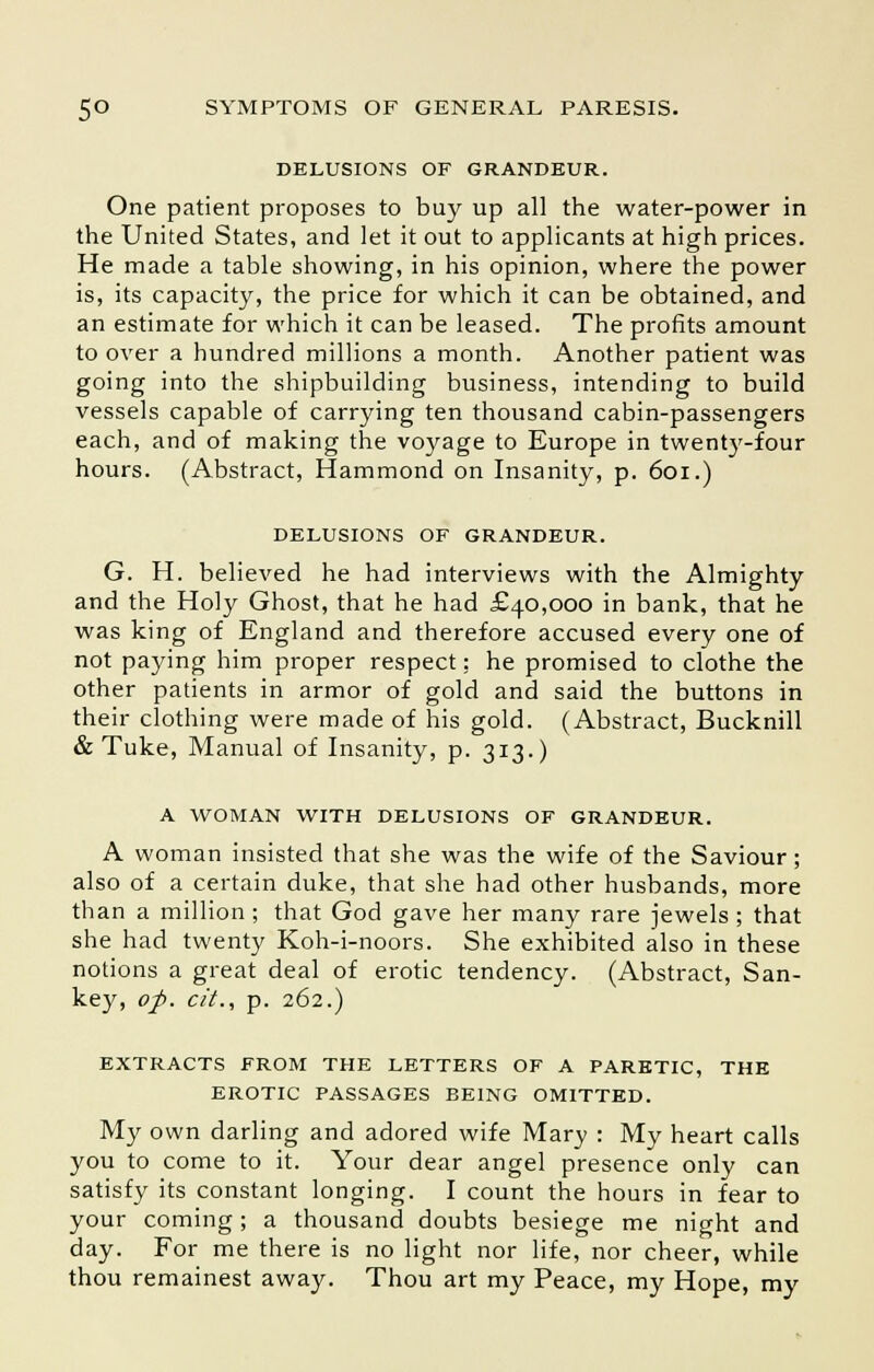 DELUSIONS OF GRANDEUR. One patient proposes to buy up all the water-power in the United States, and let it out to applicants at high prices. He made a table showing, in his opinion, where the power is, its capacity, the price for which it can be obtained, and an estimate for which it can be leased. The profits amount to over a hundred millions a month. Another patient was going into the shipbuilding business, intending to build vessels capable of carrying ten thousand cabin-passengers each, and of making the voyage to Europe in twenty-four hours. (Abstract, Hammond on Insanity, p. 601.) DELUSIONS OF GRANDEUR. G. H. believed he had interviews with the Almighty and the Holy Ghost, that he had £40,000 in bank, that he was king of England and therefore accused every one of not paying him proper respect: he promised to clothe the other patients in armor of gold and said the buttons in their clothing were made of his gold. (Abstract, Bucknill & Tuke, Manual of Insanity, p. 313.) A WOMAN WITH DELUSIONS OF GRANDEUR. A woman insisted that she was the wife of the Saviour; also of a certain duke, that she had other husbands, more than a million ; that God gave her many rare jewels ; that she had twenty Koh-i-noors. She exhibited also in these notions a great deal of erotic tendency. (Abstract, San- key, op. cit., p. 262.) EXTRACTS FROM THE LETTERS OF A PARETIC, THE EROTIC PASSAGES BEING OMITTED. My own darling and adored wife Mary : My heart calls you to come to it. Your dear angel presence only can satisfy its constant longing. I count the hours in fear to your coming; a thousand doubts besiege me night and day. For me there is no light nor life, nor cheer, while thou remainest away. Thou art my Peace, my Hope, my