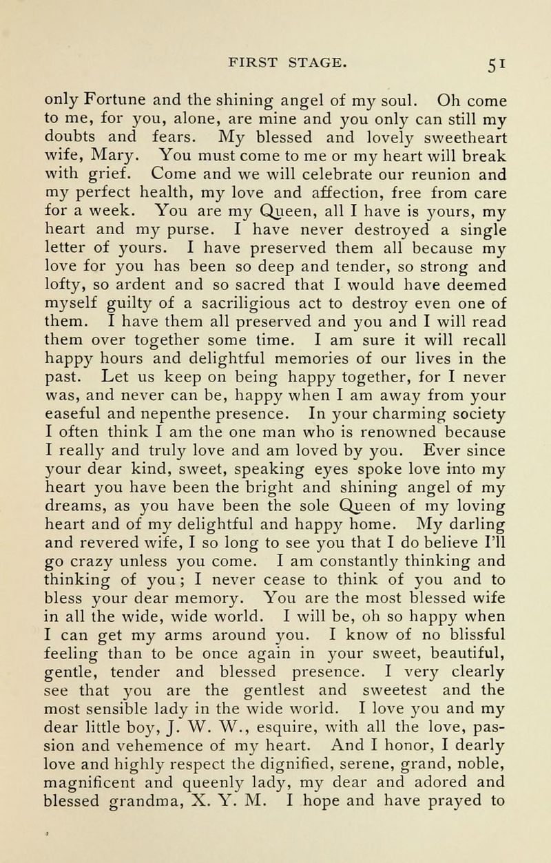 only Fortune and the shining angel of my soul. Oh come to me, for you, alone, are mine and you only can still my doubts and fears. My blessed and lovely sweetheart wife, Mary. You must come to me or my heart will break with grief. Come and we will celebrate our reunion and my perfect health, my love and affection, free from care for a week. You are my Queen, all I have is yours, my heart and my purse. I have never destroyed a single letter of yours. I have preserved them all because my love for you has been so deep and tender, so strong and lofty, so ardent and so sacred that I would have deemed myself guilty of a sacriligious act to destroy even one of them. I have them all preserved and you and I will read them over together some time. I am sure it will recall happy hours and delightful memories of our lives in the past. Let us keep on being happy together, for I never was, and never can be, happy when I am away from your easeful and nepenthe presence. In your charming society I often think I am the one man who is renowned because I really and truly love and am loved by you. Ever since your dear kind, sweet, speaking eyes spoke love into my heart you have been the bright and shining angel of my dreams, as you have been the sole Queen of my loving heart and of my delightful and happy home. My darling and revered wife, I so long to see you that I do believe I'll go crazy unless you come. I am constant^ thinking and thinking of you ; I never cease to think of you and to bless your dear memory. You are the most blessed wife in all the wide, wide world. I will be, oh so happy when I can get my arms around you. I know of no blissful feeling than to be once again in your sweet, beautiful, gentle, tender and blessed presence. I very clearly see that you are the gentlest and sweetest and the most sensible lady in the wide world. I love you and my dear little boy, J. W. W., esquire, with all the love, pas- sion and vehemence of my heart. And I honor, I dearly love and highly respect the dignified, serene, grand, noble, magnificent and queenly lady, my dear and adored and blessed grandma, X. Y. M. I hope and have prayed to