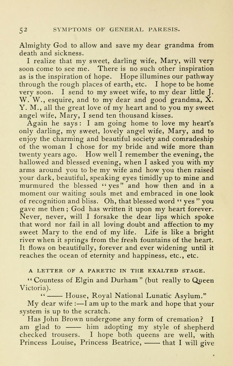 Almighty God to allow and save my dear grandma from death and sickness. I realize that my sweet, darling wife, Mary, will very soon come to see me. There is no such other inspiration as is the inspiration of hope. Hope illumines our pathway through the rough places of earth, etc. I hope to be home very soon. I send to my sweet wife, to my dear little J. W. W., esquire, and to my dear and good grandma, X. Y. M., all the great love of my heart and to you my sweet angel wife, Mary, I send ten thousand kisses. Again he says : I am going home to love my heart's only darling, my sweet, lovely angel wife, Mary, and to enjoy the charming and beautiful society and comradeship of the woman I chose for my bride and wife more than twenty years ago. How well I remember the evening, the hallowed and blessed evening, when I asked you with my arms around you to be my wife and how you then raised your dark, beautiful, speaking eyes timidly up to mine and murmured the blessed yes and how then and in a moment our waiting souls met and embraced in one look of recognition and bliss. Oh, that blessed word  yes  you gave me then ; God has written it upon my heart forever. Never, never, will I forsake the dear lips which spoke that word nor fail in all loving doubt and affection to my sweet Mary to the end of my life. Life is like a bright river when it springs from the fresh fountains of the heart. It flows on beautifully, forever and ever widening until it reaches the ocean of eternity and happiness, etc., etc. A LETTER OF A PARETIC IN THE EXALTED STAGE.  Countess of Elgin and Durham (but really to Queen Victoria).  House, Royal National Lunatic Asylum. My dear wife :—I am up to the mark and hope that your system is up to the scratch. Has John Brown undergone any form of cremation? I am glad to him adopting my style of shepherd checked trousers. I hope both queens are well, with Princess Louise, Princess Beatrice, that I will give