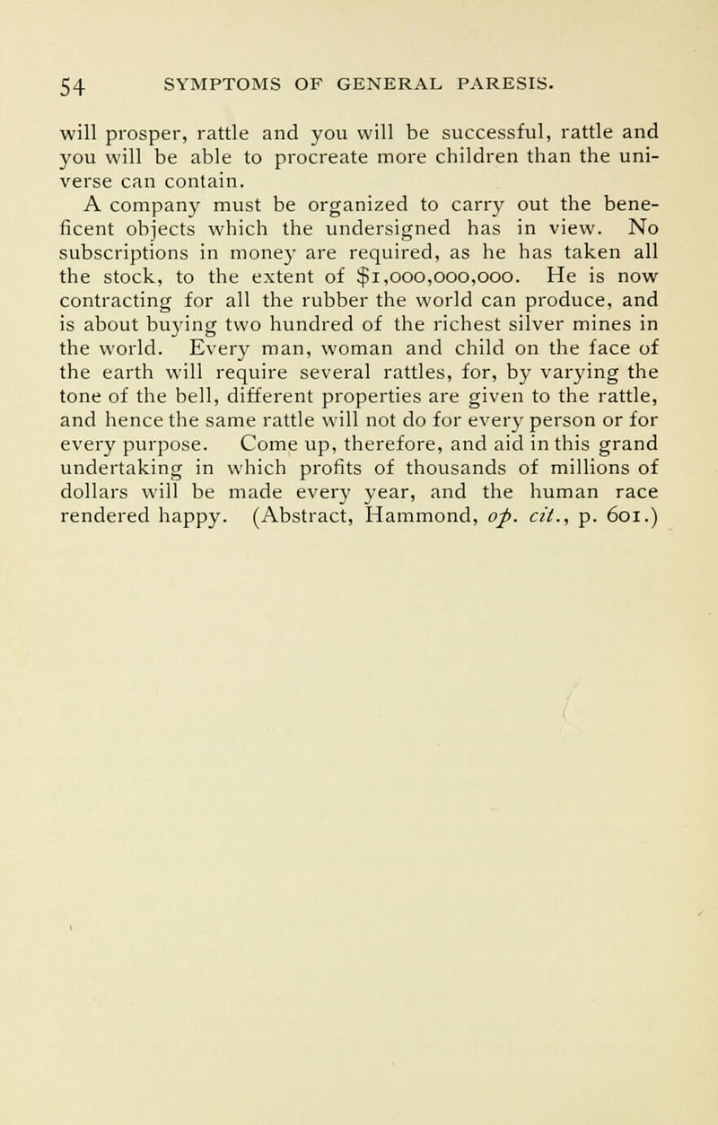 will prosper, rattle and you will be successful, rattle and you will be able to procreate more children than the uni- verse can contain. A company must be organized to carry out the bene- ficent objects which the undersigned has in view. No subscriptions in money are required, as he has taken all the stock, to the extent of $1,000,000,000. He is now contracting for all the rubber the world can produce, and is about buying two hundred of the richest silver mines in the world. Every man, woman and child on the face of the earth will require several rattles, for, by varying the tone of the bell, different properties are given to the rattle, and hence the same rattle will not do for every person or for every purpose. Come up, therefore, and aid in this grand undertaking in which profits of thousands of millions of dollars will be made every year, and the human race rendered happy. (Abstract, Hammond, op. cit., p. 601.)