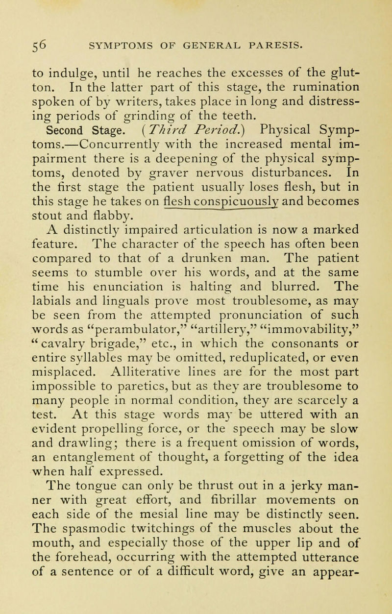 to indulge, until he reaches the excesses of the glut- ton. In the latter part of this stage, the rumination spoken of by writers, takes place in long and distress- ing periods of grinding of the teeth. Second Stage. {Third Period.) Physical Symp- toms.—Concurrently with the increased mental im- pairment there is a deepening of the physical symp- toms, denoted by graver nervous disturbances. In the first stage the patient usually loses flesh, but in this stage he takes on flesh conspicuously and becomes stout and flabby. A distinctly impaired articulation is now a marked feature. The character of the speech has often been compared to that of a drunken man. The patient seems to stumble over his words, and at the same time his enunciation is halting and blurred. The labials and linguals prove most troublesome, as may be seen from the attempted pronunciation of such words as perambulator, artillery, immovability,  cavalry brigade, etc., in which the consonants or entire syllables may be omitted, reduplicated, or even misplaced. Alliterative lines are for the most part impossible to paretics, but as they are troublesome to many people in normal condition, they are scarcely a test. At this stage words may be uttered with an evident propelling force, or the speech may be slow and drawling; there is a frequent omission of words, an entanglement of thought, a forgetting of the idea when half expressed. The tongue can only be thrust out in a jerky man- ner with great effort, and fibrillar movements on each side of the mesial line may be distinctly seen. The spasmodic twitchings of the muscles about the mouth, and especially those of the upper lip and of the forehead, occurring with the attempted utterance of a sentence or of a difficult word, give an appear-