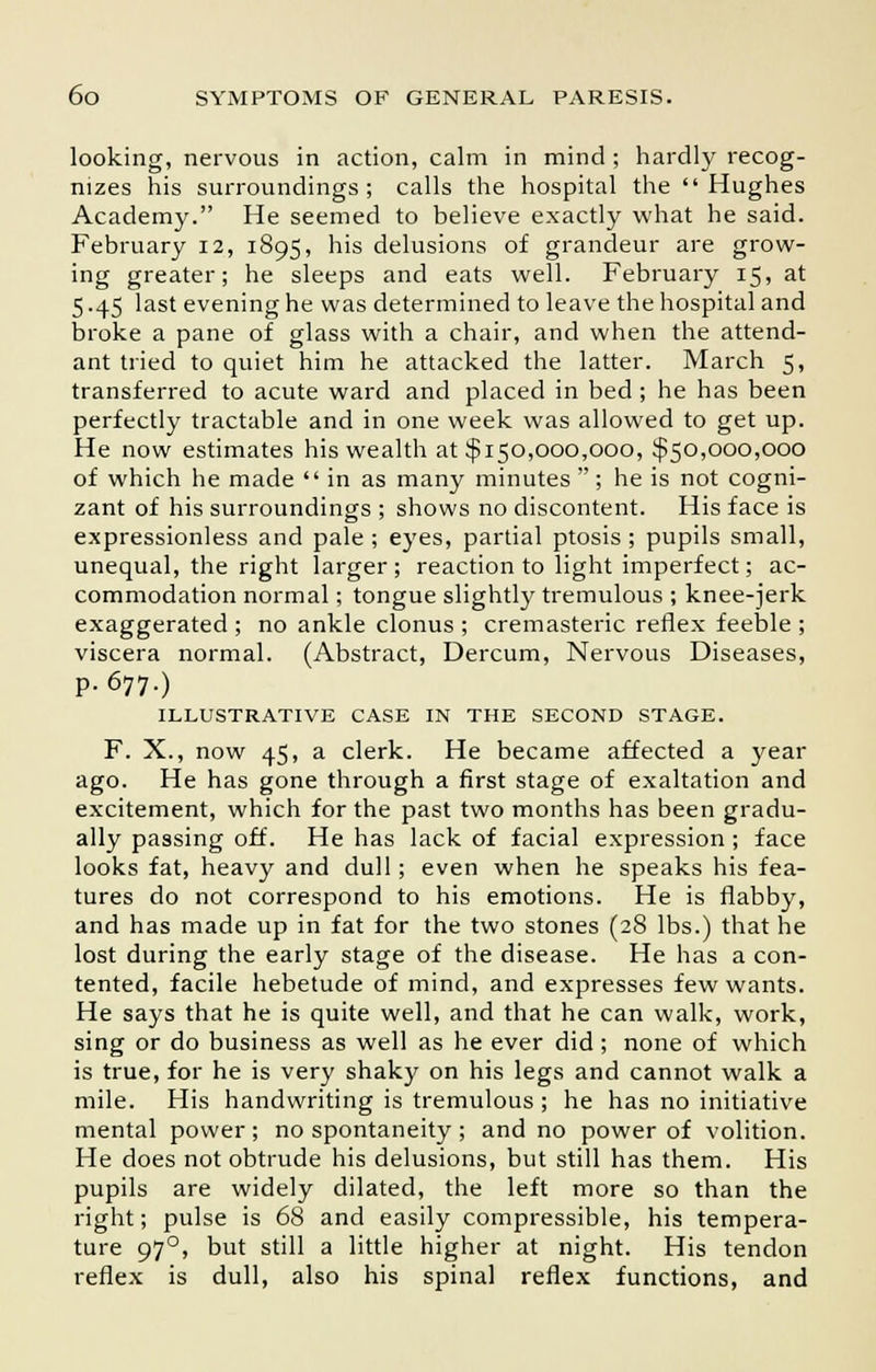 looking, nervous in action, calm in mind ; hardly recog- nizes his surroundings; calls the hospital the Hughes Academy. He seemed to believe exactly what he said. February 12, 1895, his delusions of grandeur are grow- ing greater; he sleeps and eats well. February 15, at 5.45 last evening he was determined to leave the hospital and broke a pane of glass with a chair, and when the attend- ant tried to quiet him he attacked the latter. March 5, transferred to acute ward and placed in bed; he has been perfectly tractable and in one week was allowed to get up. He now estimates his wealth at $150,000,000, $50,000,000 of which he made  in as many minutes ; he is not cogni- zant of his surroundings ; shows no discontent. His face is expressionless and pale ; eyes, partial ptosis ; pupils small, unequal, the right larger; reaction to light imperfect; ac- commodation normal; tongue slightly tremulous ; knee-jerk exaggerated ; no ankle clonus ; cremasteric reflex feeble ; viscera normal. (Abstract, Dercum, Nervous Diseases, p. 677.) ILLUSTRATIVE CASE IN THE SECOND STAGE. F. X., now 45, a clerk. He became affected a year ago. He has gone through a first stage of exaltation and excitement, which for the past two months has been gradu- ally passing off. He has lack of facial expression; face looks fat, heavy and dull; even when he speaks his fea- tures do not correspond to his emotions. He is flabby, and has made up in fat for the two stones (28 lbs.) that he lost during the early stage of the disease. He has a con- tented, facile hebetude of mind, and expresses few wants. He says that he is quite well, and that he can walk, work, sing or do business as well as he ever did; none of which is true, for he is very shaky on his legs and cannot walk a mile. His handwriting is tremulous ; he has no initiative mental power; no spontaneity ; and no power of volition. He does not obtrude his delusions, but still has them. His pupils are widely dilated, the left more so than the right; pulse is 68 and easily compressible, his tempera- ture 970, but still a little higher at night. His tendon reflex is dull, also his spinal reflex functions, and