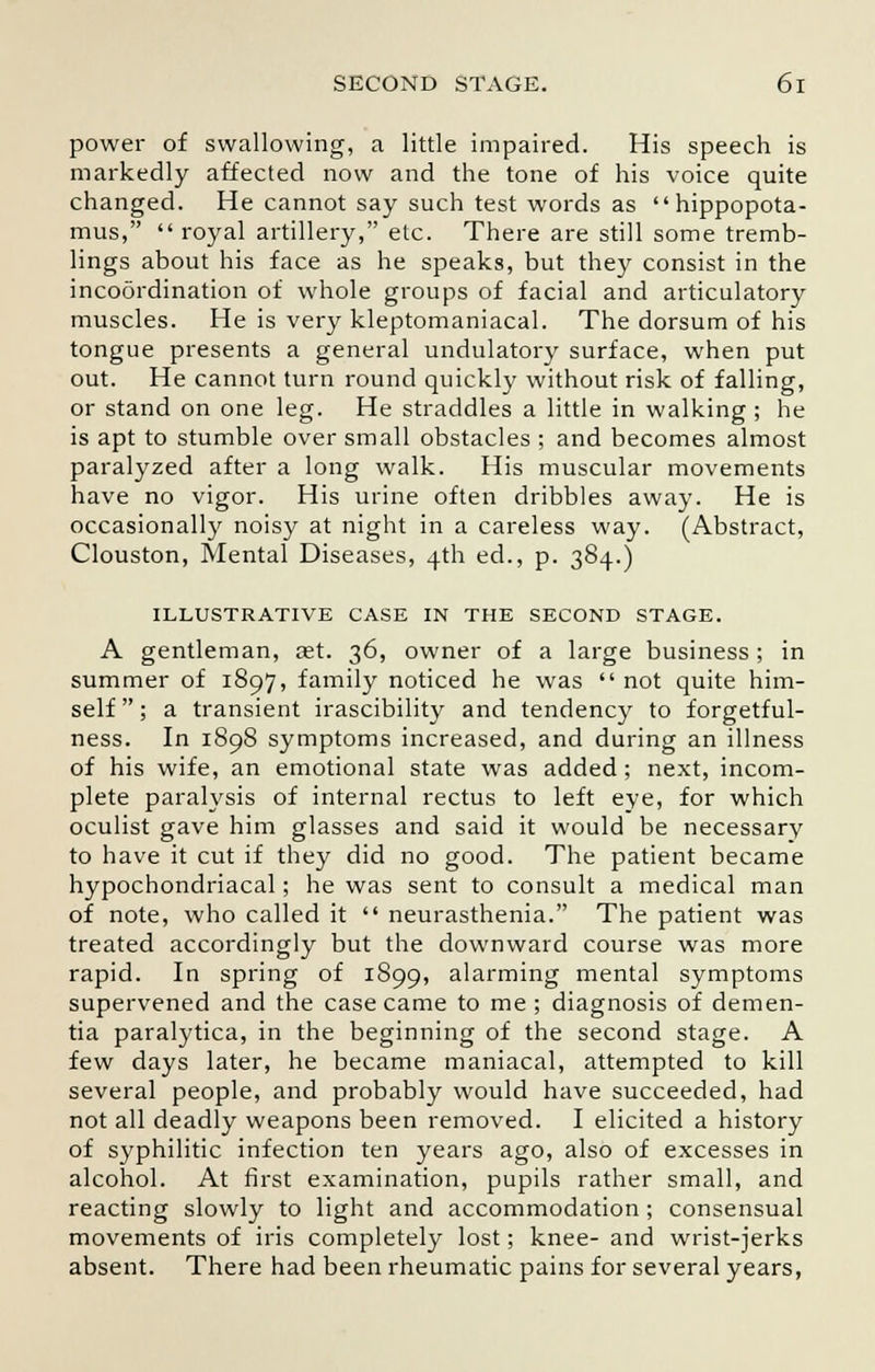power of swallowing, a little impaired. His speech is markedly affected now and the tone of his voice quite changed. He cannot say such test words as hippopota- mus, royal artillery, etc. There are still some tremb- lings about his face as he speaks, but they consist in the incoordination of whole groups of facial and articulatory muscles. He is very kleptomaniacal. The dorsum of his tongue presents a general undulatory surface, when put out. He cannot turn round quickly without risk of falling, or stand on one leg. He straddles a little in walking ; he is apt to stumble over small obstacles ; and becomes almost paralyzed after a long walk. His muscular movements have no vigor. His urine often dribbles away. He is occasionally noisy at night in a careless way. (Abstract, Clouston, Mental Diseases, 4th ed., p. 384.) ILLUSTRATIVE CASE IN THE SECOND STAGE. A gentleman, aet. 36, owner of a large business; in summer of 1897, family noticed he was not quite him- self ; a transient irascibility and tendency to forgetful- ness. In 1898 symptoms increased, and during an illness of his wife, an emotional state was added; next, incom- plete paralysis of internal rectus to left eye, for which oculist gave him glasses and said it would be necessary to have it cut if they did no good. The patient became hypochondriacal; he was sent to consult a medical man of note, who called it neurasthenia. The patient was treated accordingly but the downward course was more rapid. In spring of 1899, alarming mental symptoms supervened and the case came to me ; diagnosis of demen- tia paralytica, in the beginning of the second stage. A few days later, he became maniacal, attempted to kill several people, and probably would have succeeded, had not all deadly weapons been removed. I elicited a history of syphilitic infection ten years ago, also of excesses in alcohol. At first examination, pupils rather small, and reacting slowly to light and accommodation ; consensual movements of iris completely lost; knee- and wrist-jerks absent. There had been rheumatic pains for several years,