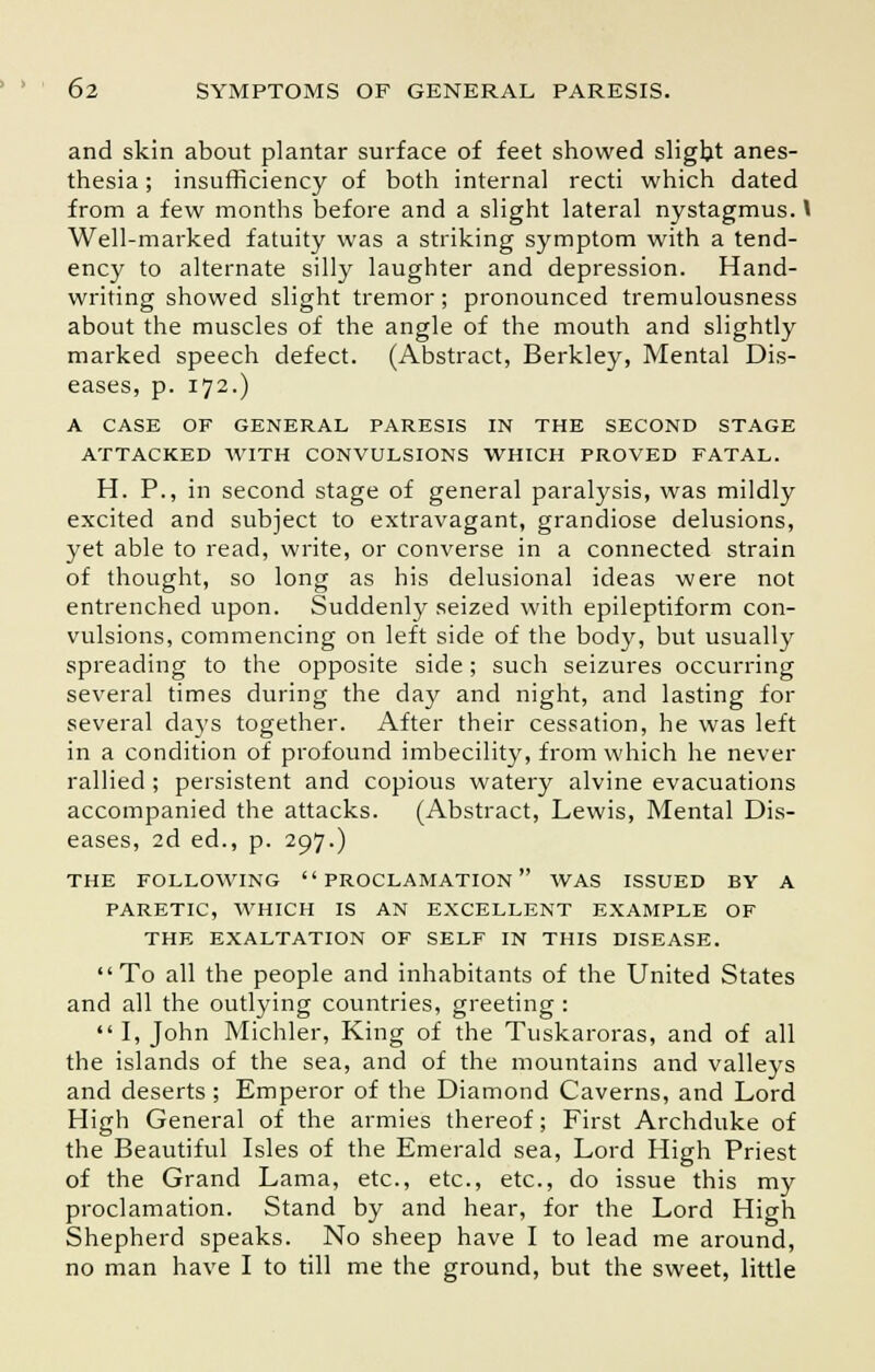 and skin about plantar surface of feet showed slight anes- thesia ; insufficiency of both internal recti which dated from a few months before and a slight lateral nystagmus. V Well-marked fatuity was a striking symptom with a tend- ency to alternate silly laughter and depression. Hand- writing showed slight tremor; pronounced tremulousness about the muscles of the angle of the mouth and slightly marked speech defect. (Abstract, Berkley, Mental Dis- eases, p. 172.) A CASE OF GENERAL PARESIS IN THE SECOND STAGE ATTACKED WITH CONVULSIONS WHICH PROVED FATAL. H. P., in second stage of general paralysis, was mildly excited and subject to extravagant, grandiose delusions, yet able to read, write, or converse in a connected strain of thought, so long as his delusional ideas were not entrenched upon. Suddenly seized with epileptiform con- vulsions, commencing on left side of the body, but usually spreading to the opposite side; such seizures occurring several times during the day and night, and lasting for several days together. After their cessation, he was left in a condition of profound imbecility, from which he never rallied ; persistent and copious watery alvine evacuations accompanied the attacks. (Abstract, Lewis, Mental Dis- eases, 2d ed., p. 297.) THE FOLLOWING PROCLAMATION WAS ISSUED BY A PARETIC, WHICH IS AN EXCELLENT EXAMPLE OF THE EXALTATION OF SELF IN THIS DISEASE. To all the people and inhabitants of the United States and all the outlying countries, greeting : I, John Michler, King of the Tuskaroras, and of all the islands of the sea, and of the mountains and valleys and deserts ; Emperor of the Diamond Caverns, and Lord High General of the armies thereof; First Archduke of the Beautiful Isles of the Emerald sea, Lord High Priest of the Grand Lama, etc., etc., etc., do issue this my proclamation. Stand by and hear, for the Lord High Shepherd speaks. No sheep have I to lead me around, no man have I to till me the ground, but the sweet, little