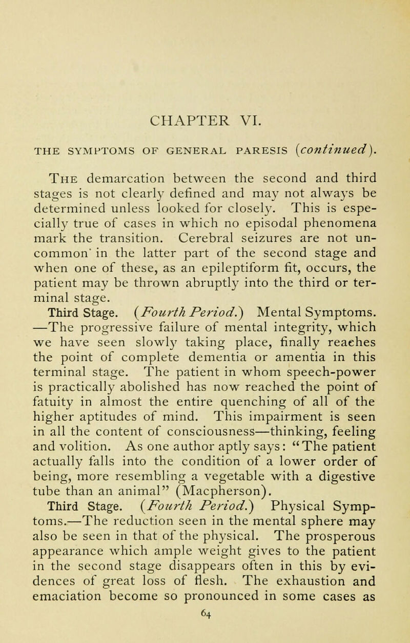 CHAPTER VI. THE SYMPTOMS OF GENERAL PARESIS {continued). The demarcation between the second and third stages is not clearly defined and may not always be determined unless looked for closely. This is espe- cially true of cases in which no episodal phenomena mark the transition. Cerebral seizures are not un- common' in the latter part of the second stage and when one of these, as an epileptiform fit, occurs, the patient may be thrown abruptly into the third or ter- minal stage. Third Stage. {Fourth Period?) Mental Symptoms. —The progressive failure of mental integrity, which we have seen slowly taking place, finally reaches the point of complete dementia or amentia in this terminal stage. The patient in whom speech-power is practically abolished has now reached the point of fatuity in almost the entire quenching of all of the higher aptitudes of mind. This impairment is seen in all the content of consciousness—thinking, feeling and volition. As one author aptly says : The patient actually falls into the condition of a lower order of being, more resembling a vegetable with a digestive tube than an animal (Macpherson). Third Stage. {Fourth Period.) Physical Symp- toms.—The reduction seen in the mental sphere may also be seen in that of the physical. The prosperous appearance which ample weight gives to the patient in the second stage disappears often in this by evi- dences of great loss of flesh. The exhaustion and emaciation become so pronounced in some cases as