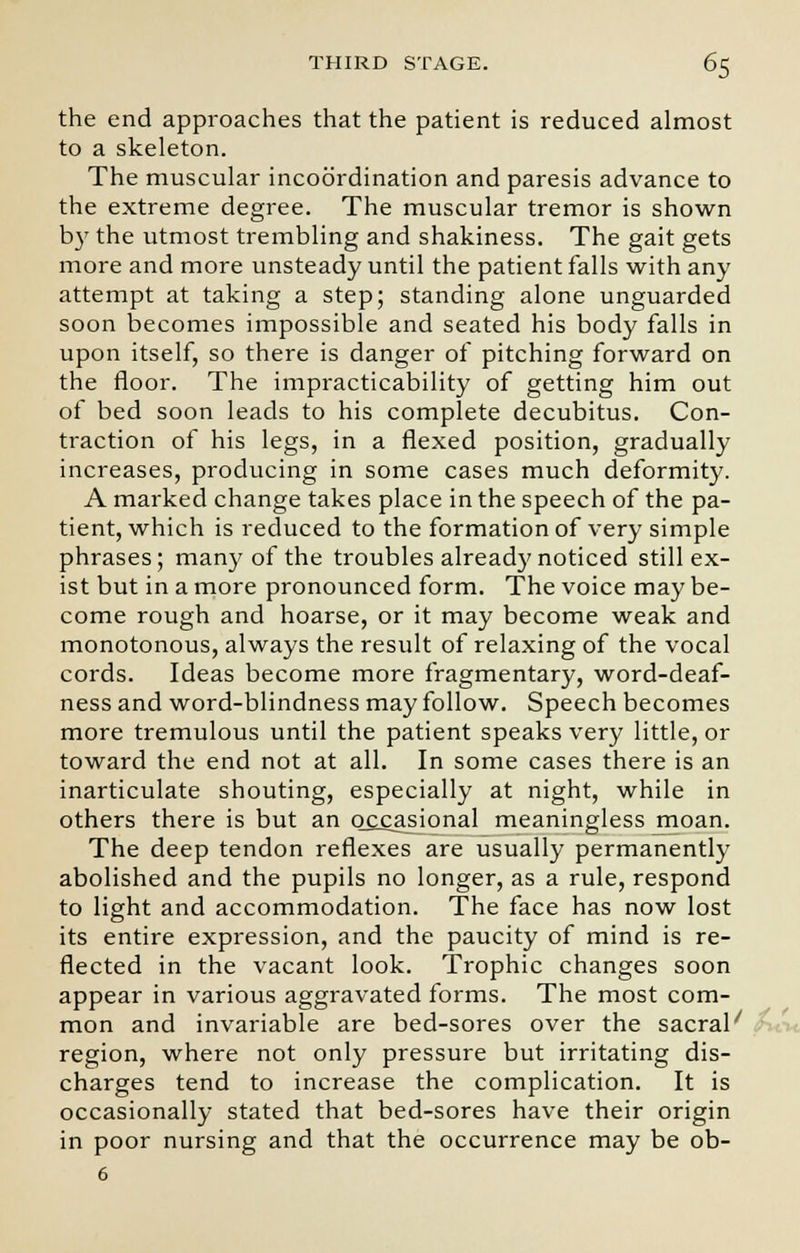 the end approaches that the patient is reduced almost to a skeleton. The muscular incoordination and paresis advance to the extreme degree. The muscular tremor is shown by the utmost trembling and shakiness. The gait gets more and more unsteady until the patient falls with any attempt at taking a step; standing alone unguarded soon becomes impossible and seated his body falls in upon itself, so there is danger of pitching forward on the floor. The impracticability of getting him out of bed soon leads to his complete decubitus. Con- traction of his legs, in a flexed position, gradually increases, producing in some cases much deformity. A marked change takes place in the speech of the pa- tient, which is reduced to the formation of very simple phrases; many of the troubles already noticed still ex- ist but in a more pronounced form. The voice may be- come rough and hoarse, or it may become weak and monotonous, always the result of relaxing of the vocal cords. Ideas become more fragmentary, word-deaf- ness and word-blindness may follow. Speech becomes more tremulous until the patient speaks very little, or toward the end not at all. In some cases there is an inarticulate shouting, especially at night, while in others there is but an occasional meaningless jmoan. The deep tendon reflexes are usually permanently abolished and the pupils no longer, as a rule, respond to light and accommodation. The face has now lost its entire expression, and the paucity of mind is re- flected in the vacant look. Trophic changes soon appear in various aggravated forms. The most com- mon and invariable are bed-sores over the sacral' region, where not only pressure but irritating dis- charges tend to increase the complication. It is occasionally stated that bed-sores have their origin in poor nursing and that the occurrence may be ob- 6