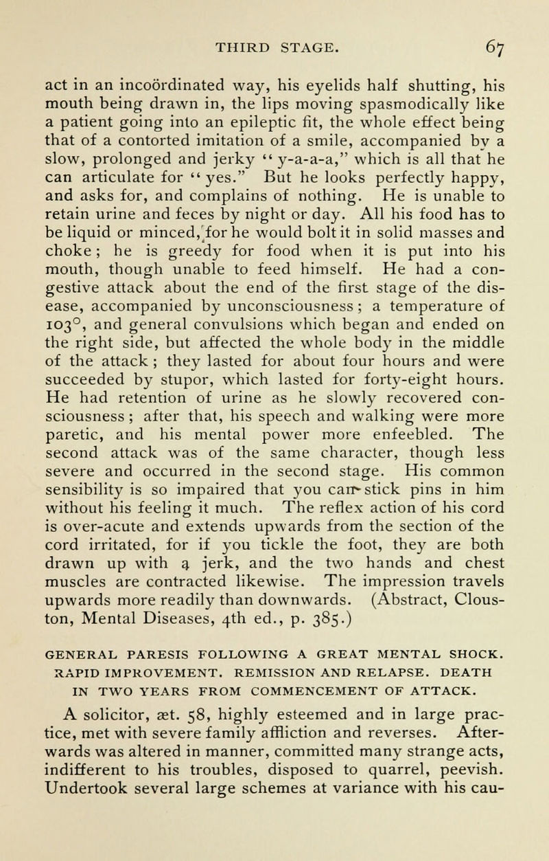 act in an incoordinated way, his eyelids half shutting, his mouth being drawn in, the lips moving spasmodically like a patient going into an epileptic fit, the whole effect being that of a contorted imitation of a smile, accompanied by a slow, prolonged and jerky  y-a-a-a, which is all that he can articulate for yes. But he looks perfectly happy, and asks for, and complains of nothing. He is unable to retain urine and feces by night or day. All his food has to be liquid or minced, for he would bolt it in solid masses and choke; he is greedy for food when it is put into his mouth, though unable to feed himself. He had a con- gestive attack about the end of the first stage of the dis- ease, accompanied by unconsciousness ; a temperature of 1030, and general convulsions which began and ended on the right side, but affected the whole body in the middle of the attack; they lasted for about four hours and were succeeded by stupor, which lasted for forty-eight hours. He had retention of urine as he slowly recovered con- sciousness ; after that, his speech and walking were more paretic, and his mental power more enfeebled. The second attack was of the same character, though less severe and occurred in the second stage. His common sensibility is so impaired that you carr- stick pins in him without his feeling it much. The reflex action of his cord is over-acute and extends upwards from the section of the cord irritated, for if you tickle the foot, they are both drawn up with a jerk, and the two hands and chest muscles are contracted likewise. The impression travels upwards more readily than downwards. (Abstract, Clous- ton, Mental Diseases, 4th ed., p. 385.) GENERAL PARESIS FOLLOWING A GREAT MENTAL SHOCK. RAPID IMPROVEMENT. REMISSION AND RELAPSE. DEATH IN TWO YEARS FROM COMMENCEMENT OF ATTACK. A solicitor, ast. 58, highly esteemed and in large prac- tice, met with severe family affliction and reverses. After- wards was altered in manner, committed many strange acts, indifferent to his troubles, disposed to quarrel, peevish. Undertook several large schemes at variance with his cau-