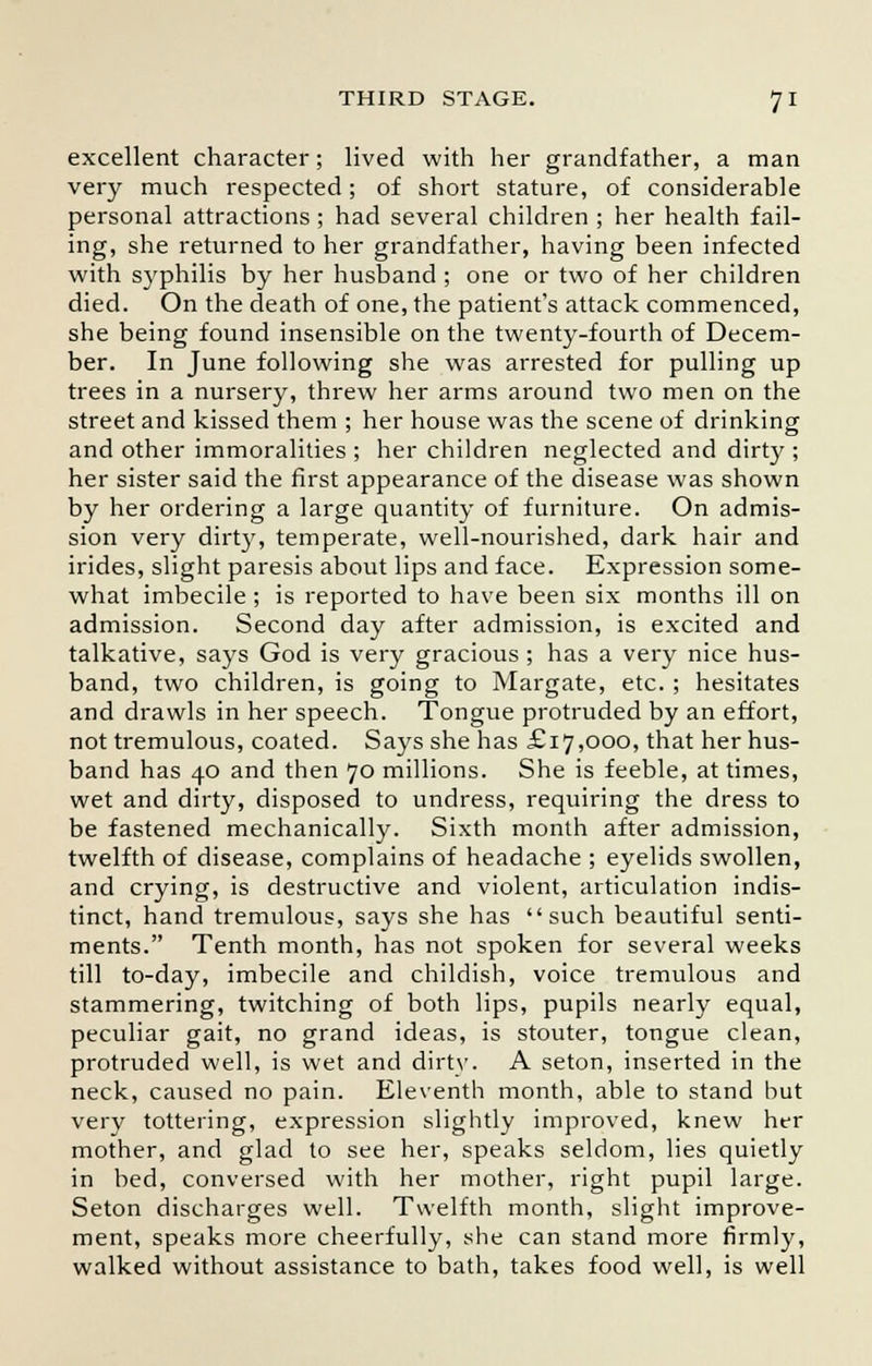 excellent character; lived with her grandfather, a man very much respected; of short stature, of considerable personal attractions ; had several children ; her health fail- ing, she returned to her grandfather, having been infected with syphilis by her husband ; one or two of her children died. On the death of one, the patient's attack commenced, she being found insensible on the twenty-fourth of Decem- ber. In June following she was arrested for pulling up trees in a nursery, threw her arms around two men on the street and kissed them ; her house was the scene of drinking and other immoralities ; her children neglected and dirty ; her sister said the first appearance of the disease was shown by her ordering a large quantity of furniture. On admis- sion very dirty, temperate, well-nourished, dark hair and irides, slight paresis about lips and face. Expression some- what imbecile ; is reported to have been six months ill on admission. Second day after admission, is excited and talkative, says God is very gracious; has a very nice hus- band, two children, is going to Margate, etc. ; hesitates and drawls in her speech. Tongue protruded by an effort, not tremulous, coated. Says she has £17,000, that her hus- band has 40 and then 70 millions. She is feeble, at times, wet and dirty, disposed to undress, requiring the dress to be fastened mechanically. Sixth month after admission, twelfth of disease, complains of headache ; eyelids swollen, and crying, is destructive and violent, articulation indis- tinct, hand tremulous, says she has such beautiful senti- ments. Tenth month, has not spoken for several weeks till to-day, imbecile and childish, voice tremulous and stammering, twitching of both lips, pupils nearly equal, peculiar gait, no grand ideas, is stouter, tongue clean, protruded well, is wet and dirty. A seton, inserted in the neck, caused no pain. Eleventh month, able to stand but very tottering, expression slightly improved, knew her mother, and glad to see her, speaks seldom, lies quietly in bed, conversed with her mother, right pupil large. Seton discharges well. Twelfth month, slight improve- ment, speaks more cheerfully, she can stand more firmly, walked without assistance to bath, takes food well, is well