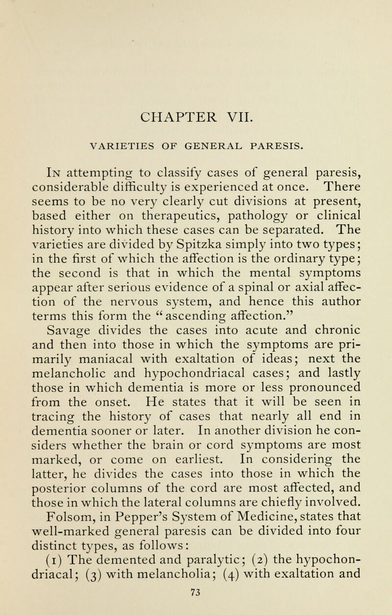 CHAPTER VII. VARIETIES OF GENERAL PARESIS. In attempting to classify cases of general paresis, considerable difficulty is experienced at once. There seems to be no very clearly cut divisions at present, based either on therapeutics, pathology or clinical history into which these cases can be separated. The varieties are divided by Spitzka simply into two types; in the first of which the affection is the ordinary type; the second is that in which the mental symptoms appear after serious evidence of a spinal or axial affec- tion of the nervous system, and hence this author terms this form the  ascending affection. Savage divides the cases into acute and chronic and then into those in which the symptoms are pri- marily maniacal with exaltation of ideas; next the melancholic and hypochondriacal cases; and lastly those in which dementia is more or less pronounced from the onset. He states that it will be seen in tracing the history of cases that nearly all end in dementia sooner or later. In another division he con- siders whether the brain or cord symptoms are most marked, or come on earliest. In considering the latter, he divides the cases into those in which the posterior columns of the cord are most affected, and those in which the lateral columns are chiefly involved. Folsom, in Pepper's System of Medicine, states that well-marked general paresis can be divided into four distinct types, as follows: (i) The demented and paralytic; (2) the hypochon- driacal; (3) with melancholia; (4) with exaltation and