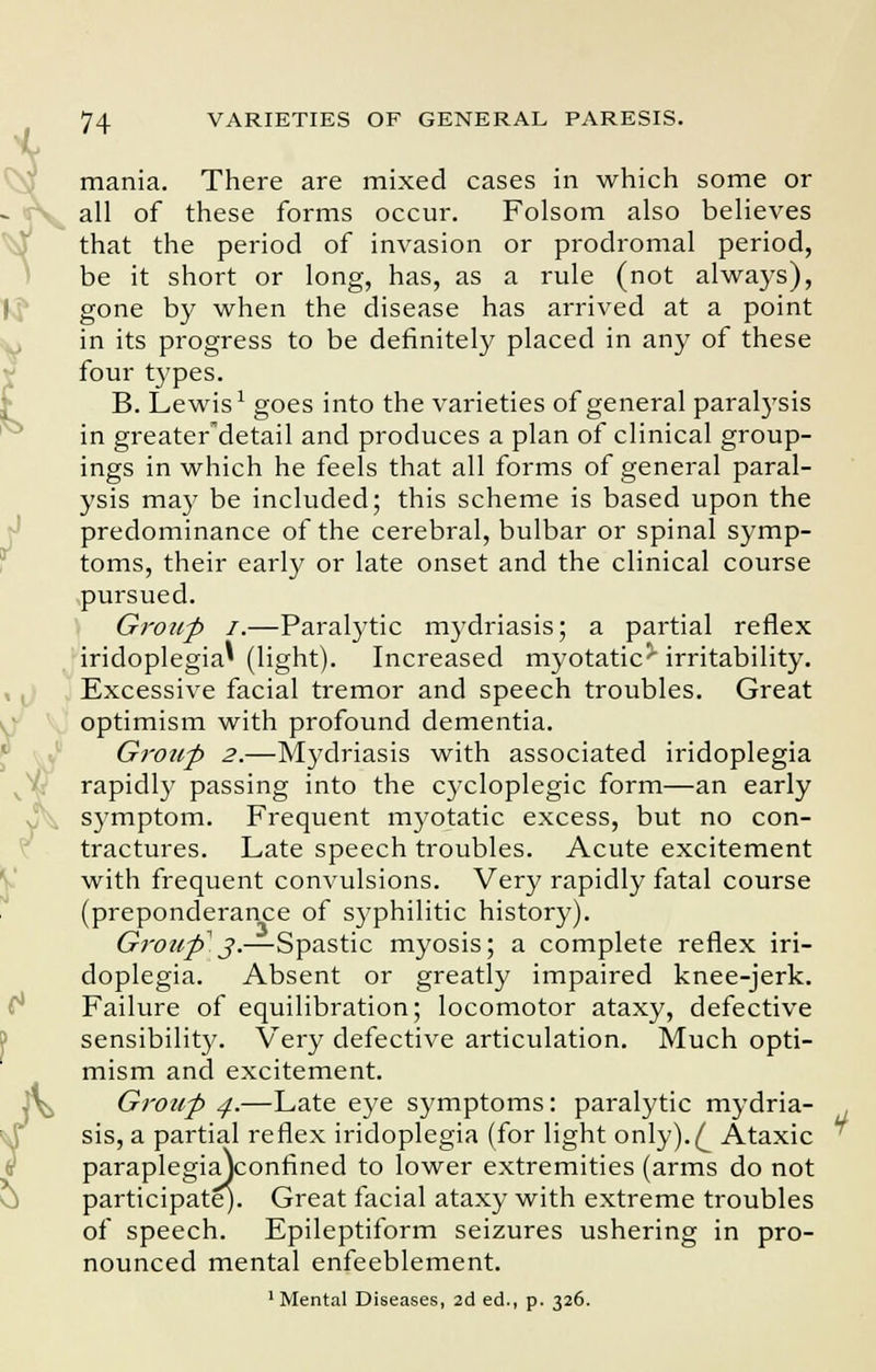 mania. There are mixed cases in which some or all of these forms occur. Folsom also believes that the period of invasion or prodromal period, be it short or long, has, as a rule (not always), gone by when the disease has arrived at a point in its progress to be definitely placed in any of these four types. B. Lewis1 goes into the varieties of general parabysis in greater'detail and produces a plan of clinical group- ings in which he feels that all forms of general paral- ysis may be included; this scheme is based upon the predominance of the cerebral, bulbar or spinal symp- toms, their early or late onset and the clinical course pursued. Group I.—Paralytic mydriasis; a partial reflex iridoplegia' (light). Increased myotatic^ irritability. Excessive facial tremor and speech troubles. Great optimism with profound dementia. Group 2.—Mydriasis with associated iridoplegia rapidly passing into the cycloplegic form—an early symptom. Frequent myotatic excess, but no con- tractures. Late speech troubles. Acute excitement with frequent convulsions. Very rapidly fatal course (preponderance of syphilitic history). Group j.—Spastic myosis; a complete reflex iri- doplegia. Absent or greatly impaired knee-jerk. Failure of equilibration; locomotor ataxy, defective sensibility. Very defective articulation. Much opti- mism and excitement. Group 4.—Late eye symptoms: paralytic mydria- sis, a partial reflex iridoplegia (for light only).^ Ataxic paraplegiajconfined to lower extremities (arms do not participate). Great facial ataxy with extreme troubles of speech. Epileptiform seizures ushering in pro- nounced mental enfeeblement. 1 Mental Diseases, 2d ed., p. 326.