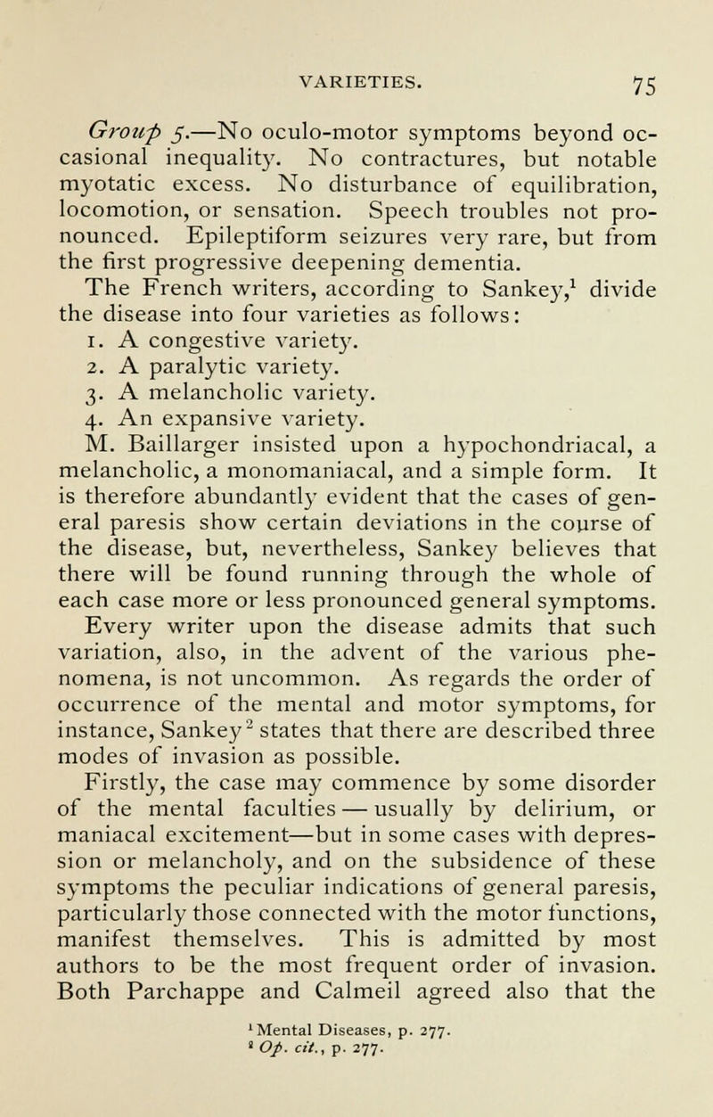 Group 5.—No oculo-motor symptoms beyond oc- casional inequality. No contractures, but notable myotatic excess. No disturbance of equilibration, locomotion, or sensation. Speech troubles not pro- nounced. Epileptiform seizures very rare, but from the first progressive deepening dementia. The French writers, according to Sankey,1 divide the disease into four varieties as follows: 1. A congestive variety. 2. A paralytic variety. 3. A melancholic variety. 4. An expansive variety. M. Baillarger insisted upon a hypochondriacal, a melancholic, a monomaniacal, and a simple form. It is therefore abundantly evident that the cases of gen- eral paresis show certain deviations in the course of the disease, but, nevertheless, Sankey believes that there will be found running through the whole of each case more or less pronounced general symptoms. Every writer upon the disease admits that such variation, also, in the advent of the various phe- nomena, is not uncommon. As regards the order of occurrence of the mental and motor symptoms, for instance, Sankey2 states that there are described three modes of invasion as possible. Firstly, the case may commence by some disorder of the mental faculties — usually by delirium, or maniacal excitement—but in some cases with depres- sion or melancholy, and on the subsidence of these symptoms the peculiar indications of general paresis, particularly those connected with the motor functions, manifest themselves. This is admitted by most authors to be the most frequent order of invasion. Both Parchappe and Calmeil agreed also that the 'Mental Diseases, p. 277. 2 Op. cit., p. 277.