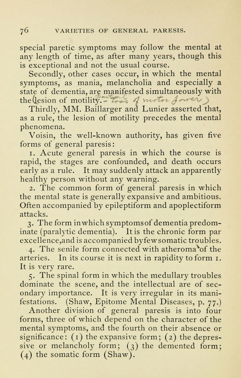 special paretic symptoms may follow the mental at any length of time, as after many years, though this is exceptional and not the usual course. Secondly, other cases occur, in which the mental symptoms, as mania, melancholia and especially a state of dementia, are manifested simultaneously with the(lesion of motility.^T^U-a d vwrtrt. J<™r~<As^ Thirdly, MM. Baillarger and Lunier asserted that, as a rule, the lesion of motility precedes the mental phenomena. Voisin, the well-known authority, has given five forms of general paresis: 1. Acute general paresis in which the course is rapid, the stages are confounded, and death occurs early as a rule. It may suddenly attack an apparently healthy person without any warning. 2. The common form of general paresis in which the mental state is generally expansive and ambitious. Often accompanied by epileptiform and apoplectiform attacks. 3. The form inwhich symptomsof dementia predom- inate (paralytic dementia). It is the chronic form par excellence,and is accompanied byfewsomatic troubles. 4. The senile form connected with atheromavof the arteries. In its course it is next in rapidity to form 1. It is very rare. 5. The spinal form in which the medullary troubles dominate the scene, and the intellectual are of sec- ondary importance. It is very irregular in its mani- festations. (Shaw, Epitome Mental Diseases, p. 77.) Another division of general paresis is into four forms, three of which depend on the character of the mental symptoms, and the fourth on their absence or significance: (1) the expansive form; (2) the depres- sive or melancholy form; (3) the demented form; (4) the somatic form (Shaw).