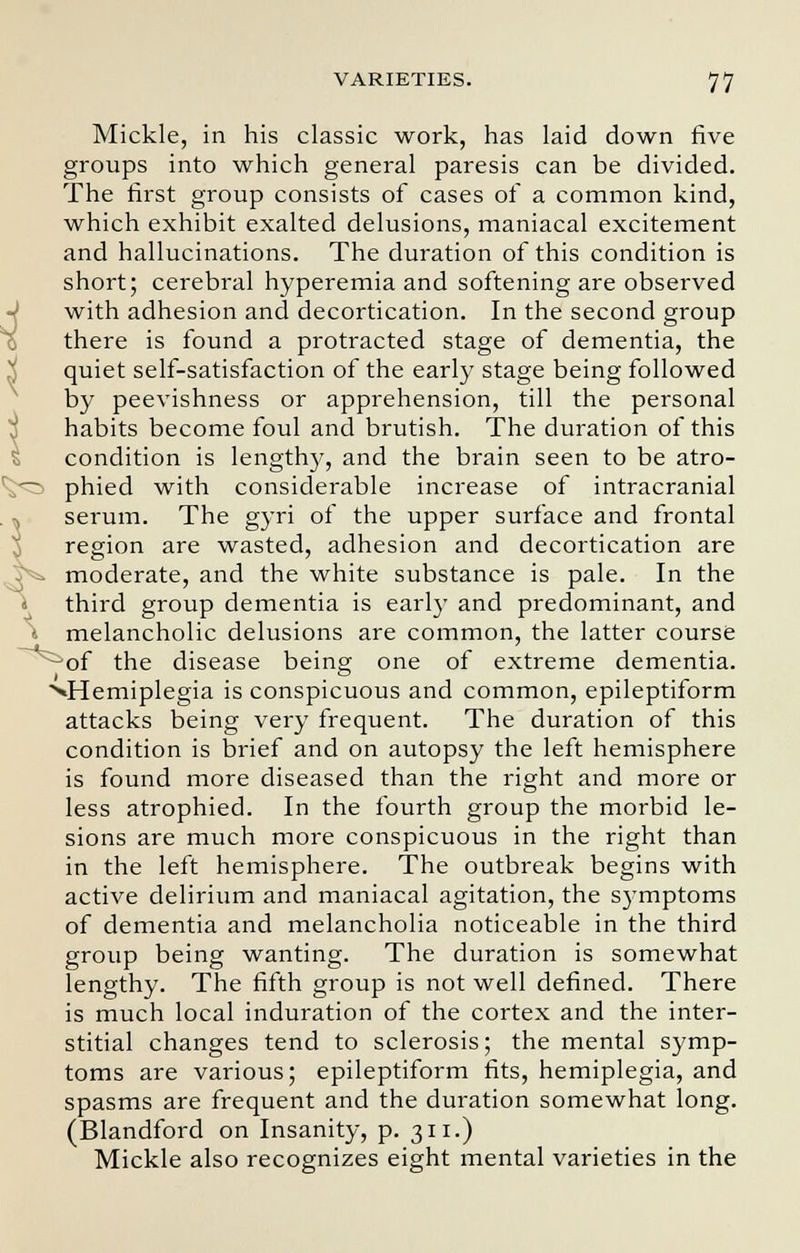 Mickle, in his classic work, has laid down five groups into which general paresis can be divided. The first group consists of cases of a common kind, which exhibit exalted delusions, maniacal excitement and hallucinations. The duration of this condition is short; cerebral hyperemia and softening are observed with adhesion and decortication. In the second group there is found a protracted stage of dementia, the quiet self-satisfaction of the early stage being followed by peevishness or apprehension, till the personal habits become foul and brutish. The duration of this condition is lengthy, and the brain seen to be atro- phied with considerable increase of intracranial serum. The gyri of the upper surface and frontal region are wasted, adhesion and decortication are moderate, and the white substance is pale. In the third group dementia is earl)' and predominant, and melancholic delusions are common, the latter course of the disease being one of extreme dementia. ^Hemiplegia is conspicuous and common, epileptiform attacks being very frequent. The duration of this condition is brief and on autopsy the left hemisphere is found more diseased than the right and more or less atrophied. In the fourth group the morbid le- sions are much more conspicuous in the right than in the left hemisphere. The outbreak begins with active delirium and maniacal agitation, the symptoms of dementia and melancholia noticeable in the third group being wanting. The duration is somewhat lengthy. The fifth group is not well defined. There is much local induration of the cortex and the inter- stitial changes tend to sclerosis; the mental symp- toms are various; epileptiform fits, hemiplegia, and spasms are frequent and the duration somewhat long. (Blandford on Insanity, p. 311.) Mickle also recognizes eight mental varieties in the
