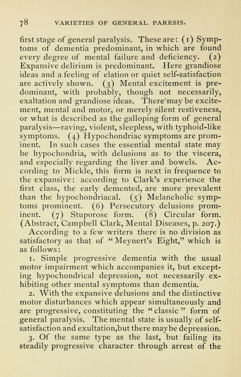 first stage of general paralysis. These are: (^Symp- toms of dementia predominant, in which are found every degree of mental failure and deficiency. (2) Expansive delirium is predominant. Here grandiose ideas and a feeling of elation or quiet self-satisfaction are actively shown. (3) Mental excitement is pre- dominant, with probably, though not necessarily, exaltation and grandiose ideas. There'may be excite- ment, mental and motor, or merely silent restiveness, or what is described as the galloping form of general paralysis—raving, violent, sleepless, with typhoid-like symptoms. (4) Hypochondriac symptoms are prom- inent. In such cases the essential mental state may be hypochondria, with delusions as to the viscera, and especially regarding the liver and bowels. Ac- cording to Mickle, this form is next in frequence to the expansive: according to Clark's experience the first class, the early demented, are more prevalent than the hypochondriacal. (5) Melancholic symp- toms prominent. (6) Persecutory delusions prom- inent. (7) Stuporose form. (8) Circular form. (Abstract, Campbell Clark, Mental Diseases, p. 207.) According to a few writers there is no division as satisfactory as that of Meynert's Eight, which is as follows: 1. Simple progressive dementia with the usual motor impairment which accompanies it, but except- ing hypochondrical depression, not necessarily ex- hibiting other mental symptoms than dementia. 2. With the expansive delusions and the distinctive motor disturbances which appear simultaneously and are progressive, constituting the classic form of general paralysis. The mental state is usually of self- satisfaction and exultation,but there maybe depression. 3. Of the same type as the last, but failing its steadily progressive character through arrest of the