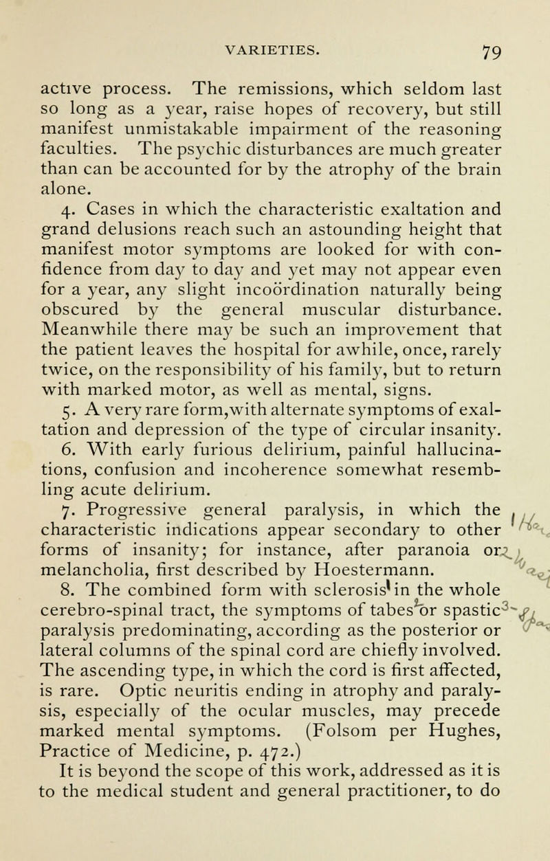 active process. The remissions, which seldom last so long as a year, raise hopes of recovery, but still manifest unmistakable impairment of the reasoning faculties. The psychic disturbances are much greater than can be accounted for by the atrophy of the brain alone. 4. Cases in which the characteristic exaltation and grand delusions reach such an astounding height that manifest motor symptoms are looked for with con- fidence from day to day and yet may not appear even for a year, any slight incoordination naturally being obscured by the general muscular disturbance. Meanwhile there may be such an improvement that the patient leaves the hospital for awhile, once, rarely twice, on the responsibility of his family, but to return with marked motor, as well as mental, signs. 5. A very rare form,with alternate symptoms of exal- tation and depression of the type of circular insanity. 6. With early furious delirium, painful hallucina- tions, confusion and incoherence somewhat resemb- ling acute delirium. 7. Progressive general paralysis, in which the . . characteristic indications appear secondary to other '*' forms of insanity; for instance, after paranoia or.\ melancholia, first described by Hoestermann. 8. The combined form with sclerosis'in the whole cerebro-spinal tract, the symptoms of tabes or spastic3-^ paralysis predominating, according as the posterior or lateral columns of the spinal cord are chiefly involved. The ascending type, in which the cord is first affected, is rare. Optic neuritis ending in atrophy and paraly- sis, especially of the ocular muscles, may precede marked mental symptoms. (Folsom per Hughes, Practice of Medicine, p. 472.) It is beyond the scope of this work, addressed as it is to the medical student and general practitioner, to do