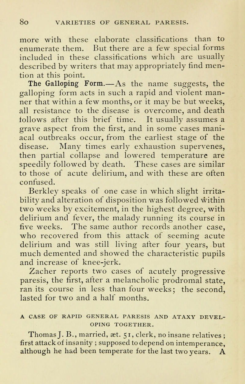 more with these elaborate classifications than to enumerate them. But there are a few special forms included in these classifications which are usually described by writers that may appropriately find men- tion at this point. The Galloping Form.—As the name suggests, the galloping form acts in such a rapid and violent man- ner that within a few months, or it may be but weeks, all resistance to the disease is overcome, and death follows after this brief time. It usually assumes a grave aspect from the first, and in some cases mani- acal outbreaks occur, from the earliest stage of the disease. Many times early exhaustion supervenes, then partial collapse and lowered temperature are speedily followed by death. These cases are similar to those of acute delirium, and with these are often confused. Berkley speaks of one case in which slight irrita- bility and alteration of disposition was followed within two weeks by excitement, in the highest degree, with delirium and fever, the malady running its course in five weeks. The same author records another case, who recovered from this attack of seeming acute delirium and was still living after four years, but much demented and showed the characteristic pupils and increase of knee-jerk. Zacher reports two cases of acutely progressive paresis, the first, after a melancholic prodromal state, ran its course in less than four weeks; the second, lasted for two and a half months. A CASE OF RAPID GENERAL PARESIS AND ATAXY DEVEL- OPING TOGETHER. Thomas J. B., married, aet. 51, clerk, no insane relatives ; first attack of insa nity ; supposed to depend on intemperance, although he had been temperate for the last two years. A