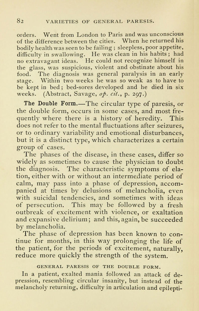 orders. Went from London to Paris and was unconscious of the difference between the cities. When he returned his bodily health was seen to be failing ; sleepless, poor appetite, difficulty in swallowing. He was clean in his habits ; had no extravagant ideas. He could not recognize himself in the glass, was suspicious, violent and obstinate about his food. The diagnosis was general paralysis in an early stage. Within two weeks he was so weak as to have to be kept in bed; bed-sores developed and he died in six weeks. (Abstract, Savage, of. cit., p. 297.) The Double Form.—The circular type of paresis, or the double form, occurs in some cases, and most fre- quently where there is a history of heredity. This does not refer to the mental fluctuations after seizures, or to ordinary variability and emotional disturbances, but it is a distinct type, which characterizes a certain group of cases. The phases of the disease, in these cases, differ so widely as sometimes to cause the physician to doubt the diagnosis. The characteristic symptoms of ela- tion, either with or without an intermediate period of calm, may pass into a phase of depression, accom- panied at times by delusions of melancholia, even with suicidal tendencies, and sometimes with ideas of persecution. This may be followed by a fresh outbreak of excitement with violence, or exaltation and expansive delirium; and this, again, be succeeded by melancholia. The phase of depression has been known to con- tinue for months, in this way prolonging the life of the patient, for the periods of excitement, naturally, reduce more quickly the strength of the system. GENERAL PARESIS OF THE DOUBLE FORM. In a patient, exalted mania followed an attack of de- pression, resembling circular insanity, but instead of the melancholy returning, difficulty in articulation and epilepti-