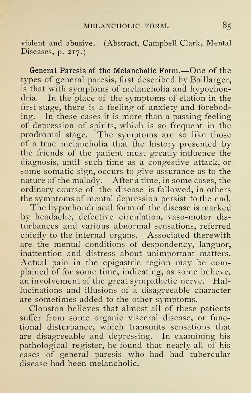 violent and abusive. (Abstract, Campbell Clark, Mental Diseases, p. 217.) General Paresis of the Melancholic Form.—One of the types of general paresis, first described by Baillarger, is that with symptoms of melancholia and hypochon- dria. In the place of the symptoms of elation in the first stage, there is a feeling of anxiety and forebod- ing. In these cases it is more than a passing feeling of depression of spirits, which is so frequent in the prodromal stage. The symptoms are so like those of a true melancholia that the history presented by the friends of the patient must greatly influence the diagnosis, until such time as a congestive attack, or some somatic sign, occurs to give assurance as to the nature of the malady. After a time, in some cases, the ordinary course of the disease is followed, in others the symptoms of mental depression persist to the end. The hypochondriacal form of the disease is marked by headache, defective circulation, vaso-motor dis- turbances and various abnormal sensations, referred chiefly to the internal organs. Associated therewith are the mental conditions of despondency, languor, inattention and distress about unimportant matters. Actual pain in the epigastric region may be com- plained of for some time, indicating, as some believe, an involvement of the great sympathetic nerve. Hal- lucinations and illusions of a disagreeable character are sometimes added to the other symptoms. Clouston believes that almost all of these patients suffer from some organic visceral disease, or func- tional disturbance, which transmits sensations that are disagreeable and depressing. In examining his pathological register, he found that nearly all of his cases of general paresis who had had tubercular disease had been melancholic.