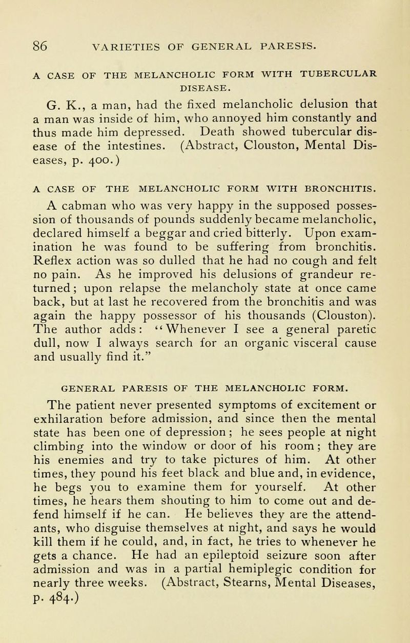 A CASE OF THE MELANCHOLIC FORM WITH TUBERCULAR DISEASE. G. K., a man, had the fixed melancholic delusion that a man was inside of him, who annoyed him constantly and thus made him depressed. Death showed tubercular dis- ease of the intestines. (Abstract, Clouston, Mental Dis- eases, p. 400.) A CASE OF THE MELANCHOLIC FORM WITH BRONCHITIS. A cabman who was very happy in the supposed posses- sion of thousands of pounds suddenly became melancholic, declared himself a beggar and cried bitterly. Upon exam- ination he was found to be suffering from bronchitis. Reflex action was so dulled that he had no cough and felt no pain. As he improved his delusions of grandeur re- turned ; upon relapse the melancholy state at once came back, but at last he recovered from the bronchitis and was again the happy possessor of his thousands (Clouston). The author adds: Whenever I see a general paretic dull, now I always search for an organic visceral cause and usually find it. GENERAL PARESIS OF THE MELANCHOLIC FORM. The patient never presented symptoms of excitement or exhilaration before admission, and since then the mental state has been one of depression; he sees people at night climbing into the window or door of his room; they are his enemies and try to take pictures of him. At other times, they pound his feet black and blue and, in evidence, he begs you to examine them for yourself. At other times, he hears them shouting to him to come out and de- fend himself if he can. He believes they are the attend- ants, who disguise themselves at night, and says he would kill them if he could, and, in fact, he tries to whenever he gets a chance. He had an epileptoid seizure soon after admission and was in a partial hemiplegic condition for nearly three weeks. (Abstract, Stearns, Mental Diseases, p. 484.)