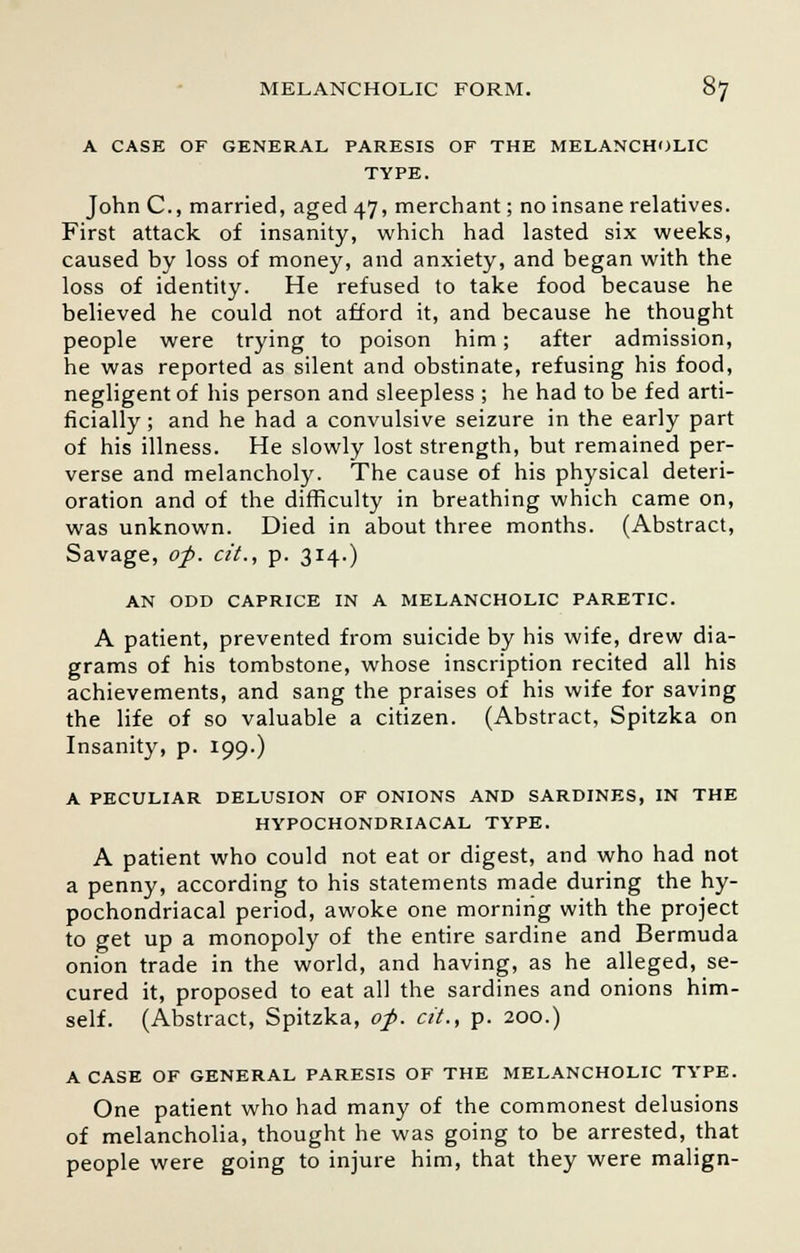 A CASE OF GENERAL PARESIS OF THE MELANCHOLIC TYPE. John C, married, aged 47, merchant; no insane relatives. First attack of insanity, which had lasted six weeks, caused by loss of money, and anxiety, and began with the loss of identity. He refused to take food because he believed he could not afford it, and because he thought people were trying to poison him; after admission, he was reported as silent and obstinate, refusing his food, negligent of his person and sleepless ; he had to be fed arti- ficially ; and he had a convulsive seizure in the early part of his illness. He slowly lost strength, but remained per- verse and melancholy. The cause of his physical deteri- oration and of the difficulty in breathing which came on, was unknown. Died in about three months. (Abstract, Savage, op. cit., p. 314.) AN ODD CAPRICE IN A MELANCHOLIC PARETIC. A patient, prevented from suicide by his wife, drew dia- grams of his tombstone, whose inscription recited all his achievements, and sang the praises of his wife for saving the life of so valuable a citizen. (Abstract, Spitzka on Insanity, p. 199.) A PECULIAR DELUSION OF ONIONS AND SARDINES, IN THE HYPOCHONDRIACAL TYPE. A patient who could not eat or digest, and who had not a penny, according to his statements made during the hy- pochondriacal period, awoke one morning with the project to get up a monopoly of the entire sardine and Bermuda onion trade in the world, and having, as he alleged, se- cured it, proposed to eat all the sardines and onions him- self. (Abstract, Spitzka, of. cit., p. 200.) A CASE OF GENERAL PARESIS OF THE MELANCHOLIC TYPE. One patient who had many of the commonest delusions of melancholia, thought he was going to be arrested, that people were going to injure him, that they were malign-